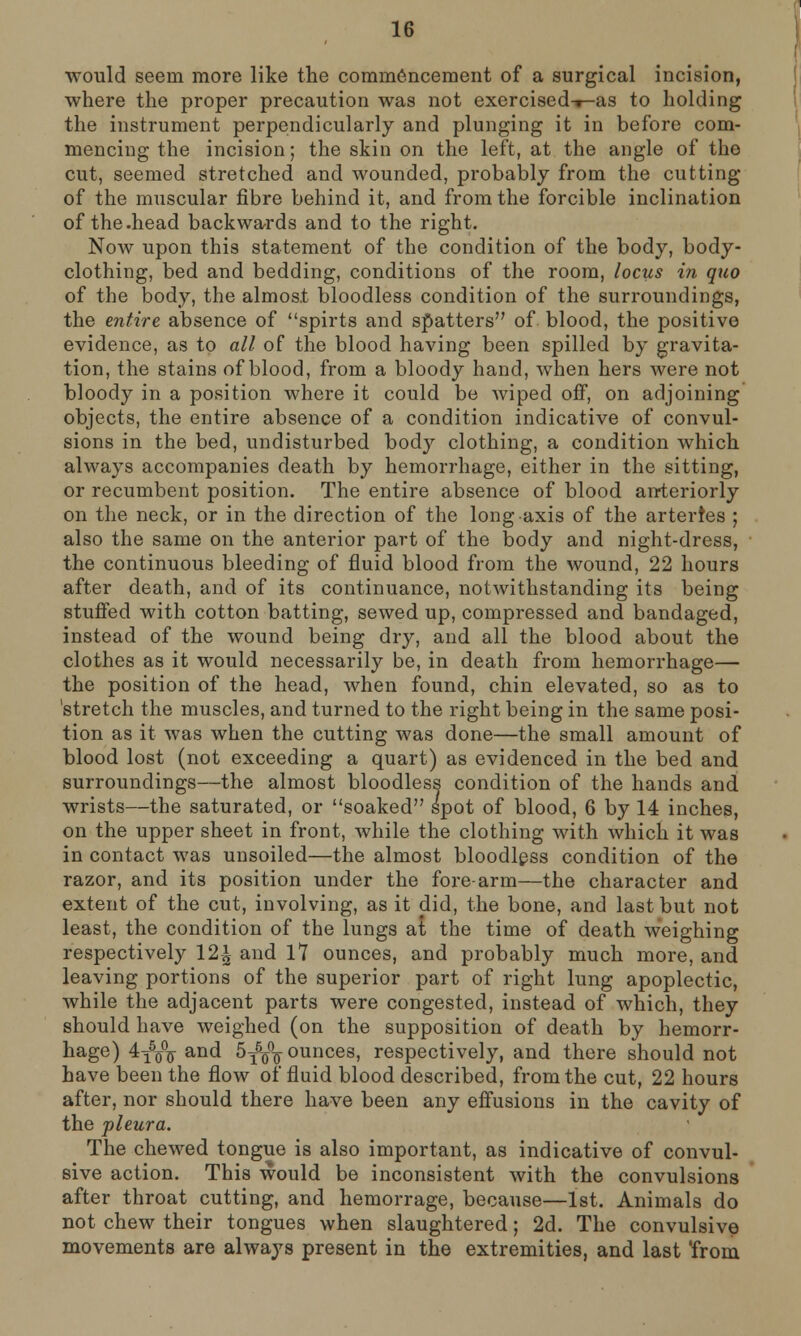 would seem more like the commencement of a surgical incision, where the proper precaution was not exercised-r-as to holding the instrument perpendicularly and plunging it in before com- mencing the incision; the skin on the left, at the angle of the cut, seemed stretched and wounded, probably from the cutting of the muscular fibre behind it, and from the forcible inclination of the.head backwards and to the right. Now upon this statement of the condition of the body, body- clothing, bed and bedding, conditions of the room, locus in quo of the body, the almost bloodless condition of the surroundings, the entire absence of spirts and spatters of blood, the positive evidence, as to all of the blood having been spilled by gravita- tion, the stains of blood, from a bloody hand, when hers were not bloody in a position where it could be wiped off, on adjoining objects, the entire absence of a condition indicative of convul- sions in the bed, undisturbed body clothing, a condition which always accompanies death by hemorrhage, either in the sitting, or recumbent position. The entire absence of blood anteriorly on the neck, or in the direction of the long axis of the arteries ; also the same on the anterior part of the body and night-dress, the continuous bleeding of fluid blood from the wound, 22 hours after death, and of its continuance, notwithstanding its being stuffed with cotton batting, sewed up, compressed and bandaged, instead of the wound being dry, and all the blood about the clothes as it would necessarily be, in death from hemorrhage— the position of the head, when found, chin elevated, so as to 'stretch the muscles, and turned to the right being in the same posi- tion as it was when the cutting was done—the small amount of blood lost (not exceeding a quart) as evidenced in the bed and surroundings—the almost bloodless condition of the hands and wrists—the saturated, or soaked spot of blood, 6 by 14 inches, on the upper sheet in front, while the clothing with which it was in contact was unsoiled—the almost bloodless condition of the razor, and its position under the fore-arm—the character and extent of the cut, involving, as it did, the bone, and last but not least, the condition of the lungs at the time of death weighing respectively 12£ and 17 ounces, and probably much more, and leaving portions of the superior part of right lung apoplectic, while the adjacent parts were congested, instead of which, they should have weighed (on the supposition of death by hemorr- hage) 4T5o°o and 5^\ ounces, respectively, and there should not have been the flow of fluid blood described, from the cut, 22 hours after, nor should there have been any effusions in the cavity of the pleura. The chewed tongue is also important, as indicative of convul- sive action. This would be inconsistent with the convulsions after throat cutting, and hemorrage, because—1st. Animals do not chew their tongues when slaughtered; 2d. The convulsive movements are always present in the extremities, and last 'from