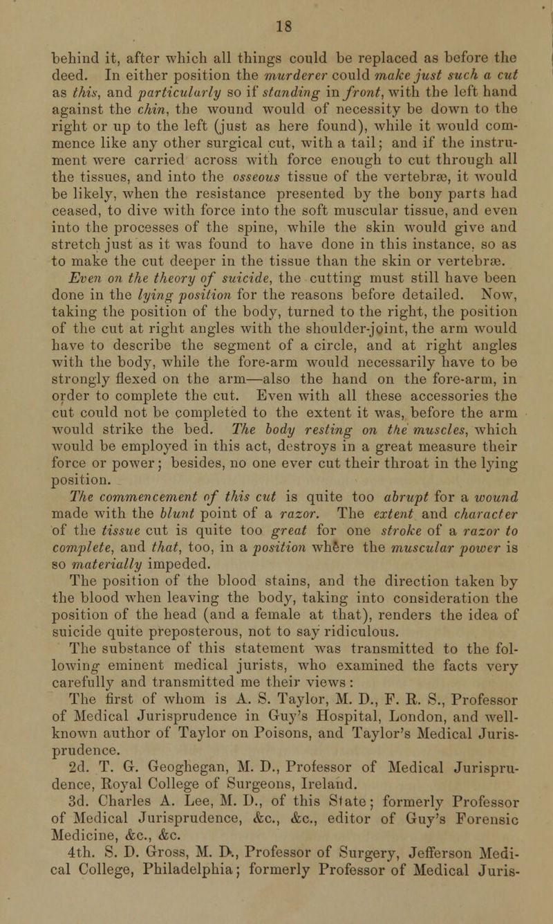 behind it, after which all things could be replaced as before the deed. In either position the murderer could make just such a cut as this, and particularly so if standing in front, with the left hand against the chin, the wound would of necessity be down to the right or up to the left (just as here found), while it would com- mence like any other surgical cut, with a tail; and if the instru- ment were carried across with force enough to cut through all the tissues, and into the osseous tissue of the vertebrae, it would be likely, when the resistance presented by the bony parts had ceased, to dive with force into the soft muscular tissue, and even into the processes of the spine, while the skin would give and stretch just as it was found to have done in this instance, so as to make the cut deeper in the tissue than the skin or vertebras. Even on the theory of suicide, the cutting must still have been done in the lying position for the reasons before detailed. Now, taking the position of the body, turned to the right, the position of the cut at right angles with the shoulder-joint, the arm would have to describe the segment of a circle, and at right angles with the body, while the fore-arm would necessarily have to be strongly flexed on the arm—also the hand on the fore-arm, in order to complete the cut. Even with all these accessories the cut could not be completed to the extent it was, before the arm would strike the bed. The body resting on the muscles, which would be employed in this act, destroys in a great measure their force or power; besides, no one ever cut their throat in the lying position. The commencement of this cut is quite too abrupt for a wound made with the blunt point of a razor. The extent and character of the tissue cut is quite too great for one stroke of a razor to complete, and that, too, in a position where the muscular power is so materially impeded. The position of the blood stains, and the direction taken by the blood when leaving the body, taking into consideration the position of the head (and a female at that), renders the idea of suicide quite preposterous, not to say ridiculous. The substance of this statement was transmitted to the fol- loAvino- eminent medical jurists, who examined the facts very carefully and transmitted me their views: The first of whom is A. S. Taylor, M. D., F. R. S., Professor of Medical Jurisprudence in Guy's Hospital, London, and well- known author of Taylor on Poisons, and Taylor's Medical Juris- prudence. 2d. T. G. Geoghegan, M. D., Professor of Medical Jurispru- dence, Royal College of Surgeons, Ireland. 3d. Charles A. Lee, M. D., of this State; formerly Professor of Medical Jurisprudence, <fec, &c, editor of Guy's Forensic Medicine, &c, &c. 4th. S. D. Gross, M. I>., Professor of Surgery, Jefferson Medi- cal College, Philadelphia; formerly Professor of Medical Juris-