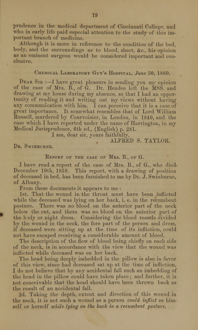 prudence in the medical department of Cincinnati College, and who in early life paid especial attention to the study of this im- portant branch of medicine. Although it is more in reference to the condition of the bed, body, and the surroundings as to blood, sheet, &c, hi3 opinion as an eminent surgeon would be considered important and con- clusive. Chemical Laboratory Guy's Hospital, June 30, 1860. Dear Sir :—I have great pleasure in sending you nry opinion of the case of Mrs. B., of G-. Dr. Hendee left the MSS. and drawing at my house during my absence, so that I had an oppor- tunity of reading it and writing out my views without having any communication with him. I can perceive that it is a case of great importance. It somewhat resembles that of Lord William Russell, murdered by Courvoisier, in London, in 1840, and the case which I have reported under the name of Harrington, in my Medical Jurisprudence, 6th ed., (English) p. 281. I am, dear sir, yours faithfully, ALFRED S. TAYLOR. Dr. Swinburne. Report of the case of Mrs. B., of G-. I have read a report of the case of Mrs. B., of C, who died- December 10th, 1859. This report, with a drawing of position of deceased in bed, has been furnished to me by Dr. J. Swinburne, of Albany. From these documents it appears to me : 1st. That the wound in the throat must have been inflicted while the deceased was lying on her back, i. e. in the recumbent posture. There was no blood on the anterior part of the neck below the cut, and there was no blood on the anterior part of the body or night dress. Considering the blood vessels divided by the wound in the neck, the fore part of the person and dress, if deceased were sitting up at the time of its infliction, could not have escaped receiving a considerable amount of blood. The description of the flow of blood being chiefly on each side of the neck, is in accordance with the view that the wound was inflicted while deceased was on her back. The head being deeply imbedded in the pillow is also in favor of this view, since had deceased sat up at the time of infliction, I do not believe that by any accidental fall such an imbedding of the head in the pillow could have taken place; and further, it is not conceivable that the head should have been thrown back as the result of an accidental fall. 2d. Taking the depth, extent and direction of this wound in the neck, it is not such a wound as a person could inflict on him- self or herself while lying on the back in a recumbent posture.