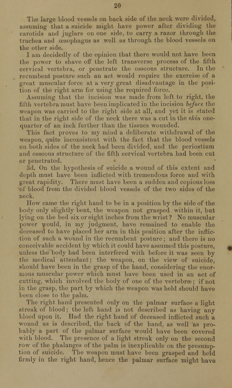 The large blood vessels on back side of the neck were divided, assuming that a suicide might have power after dividing the carotids and juglars on one side, to carry a razor through the trachea and oesophagus as well as through the blood vessels on the other side. I am decidedly of the opinion that there would not have been the power to shave off the left transverse process of the fifth cervical vertebra, or penetrate the osseous structure. In the recumbent posture such an act would require the exercise of a great muscular force at a very great disadvantage in the posi- tion of the right arm for using the required force. Assuming that the incision was made from left to right, the fifth vertebra must have been implicated in the incision before the weapon was carried to the right side at all, and yet it is stated that in the right side of the neck there was a cut in the skin one- quarter of an inch further than the tissues wounded. This fact proves to my mind a deliberate withdrawal of the weapon, quite inconsistent with the fact that the blood vessels on both sides of the neck had been divided, and the periostium and osseous structure of the fifth cervical vertebra had been cut or penetrated. 3d. On the hypothesis of suicide a wound of this extent and depth must have been inflicted with tremendous force and with great rapidity. There must have been a sudden and copious loss of blood from the divided blood vessels of the two sides of the neck. How came the right hand to be in a position by the side of the body only slightly bent, the weapon not grasped within it, but lying on the bed six or eight inches from the wrist ? No muscular power would, in my judgment, have remained to enable the deceased to have placed her arm in this position after the inflic- tion of such a wound in the recumbent posture; and there is no conceivable accident by which it could have assumed this posture, unless the body had been interfered with before it was seen by the medical attendant; the weapon, on the view of suicide, should have been in the grasp of the hand, considering the enor- mous muscular power which must have been used in an act of cutting, which involved the body of one of the vertebras; if not in the grasp, the part by which the weapon was held should have been close to the palm. The right hand presented only on the palmar surface a light streak of blood; the left hand is not described as having any blood upon it. Had the right hand of deceased inflicted such a wound as is described, the back of the hand, as well as pro- bably a part of the palmar surface would have been covered with blood. The presence of a light streak only on the second row of the phalanges of the palm is inexplicable on the presump- tion of suicide. The weapon must have been grasped and held firmly in the right hand, hence the palmar surface might have