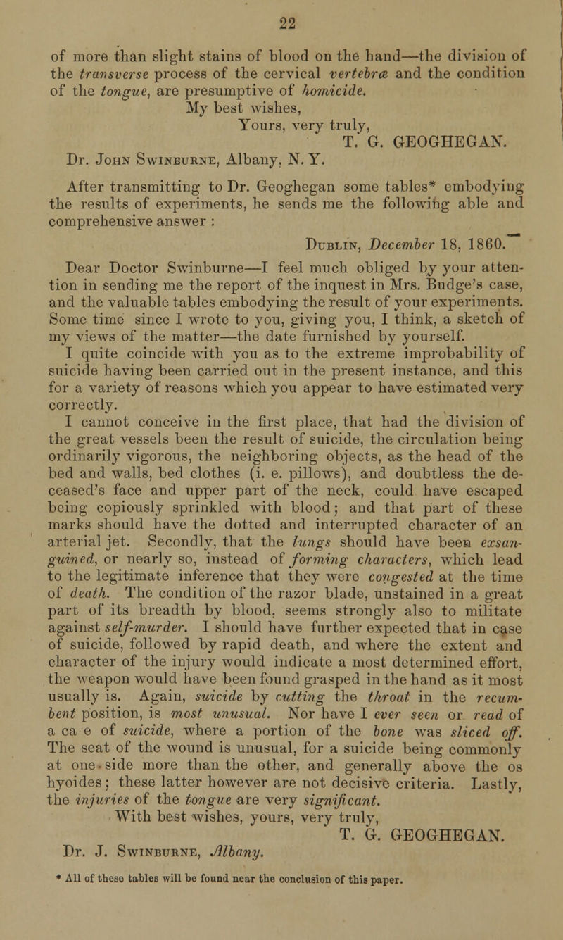 of more than slight stains of blood on the hand—the division of the transverse process of the cervical vertebrae, and the condition of the tongue, are presumptive of homicide. My best wishes, Yours, very truly, T. G. GEOGHEGAN. Dr. John Swinburne, Albany, N. Y. After transmitting to Dr. Geoghegan some tables* embodying the results of experiments, he sends me the following able and comprehensive answer : Dublin, December 18, 1860. Dear Doctor Swinburne—I feel much obliged bj your atten- tion in sending me the report of the inquest in Mrs. Budge's case, and the valuable tables embodying the result of your experiments. Some time since I wrote to you, giving you, I think, a sketch of my views of the matter—the date furnished by yourself. I quite coincide with you as to the extreme improbability of suicide having been carried out in the present instance, and this for a variety of reasons which you appear to have estimated very correctly. I cannot conceive in the first place, that had the division of the great vessels been the result of suicide, the circulation being ordinarily vigorous, the neighboring objects, as the head of the bed and walls, bed clothes (i. e. pillows), and doubtless the de- ceased's face and upper part of the neck, could have escaped being copiously sprinkled with blood; and that part of these marks should have the dotted and interrupted character of an arterial jet. Secondly, that the lungs should have been exsan- guined, or nearly so, instead of forming characters, which lead to the legitimate inference that they were congested at the time of death. The condition of the razor blade, unstained in a great part of its breadth by blood, seems strongly also to militate against self-murder. I should have further expected that in case of suicide, followed by rapid death, and where the extent and character of the injury would indicate a most determined effort, the weapon would have been found grasped in the hand as it most usually is. Again, suicide by cutting the throat in the recum- bent position, is most unusual. Nor have I ever seen or read of a ca e of suicide, where a portion of the bone was sliced off. The seat of the wound is unusual, for a suicide being commonly at one ■ side more than the other, and generally above the os hyoides ; these latter however are not decisive criteria. Lastly, the injuries of the tongue are very significant. With best wishes, yours, very truly, T. G. GEOGHEGAN. Dr. J. Swinburne, Albany. * All of these tables will be found near the conclusion of this paper.