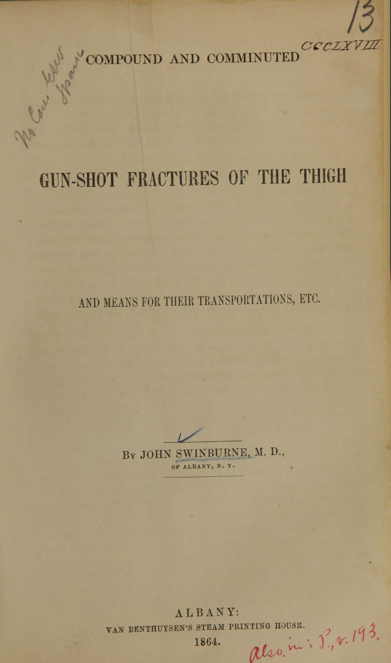 3 ^COMPOUND AND COMMINUTED GUN-SHOT FRACTURES OF THE THIGH AND MEANS FOR THEIR TRANSPORTATIONS, ETC. l^L By JOHN SWINBURNE, M. D., OF ALBANY, N. Y. ALBANY: VAN BENTHUYSBN'S STEAM PRINTING HOUSB. ^4 1864. . Lu/.l,^''