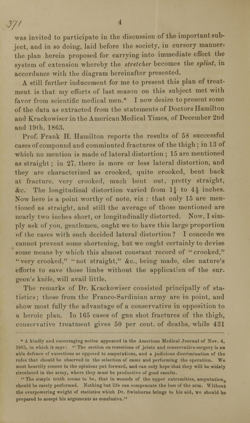 J// was invited to participate in the discussion of the important sub- ject, and in so doing, laid before the society, in cursory manner, the plan herein proposed for carrying into immediate effect the system of extension whereby the stretcher becomes the splint, in accordance with the diagram hereinafter presented. A still further inducement for me to present this plan of treat- ment is that my efforts of last season on this subject met with favor from scientific medical men.* I now desire to present some of the data as extracted from the statements of Doctors Hamilton and Krackowiser in the American Medical Times, of December 2nd and 19th, 1863. Prof. Frank H. Hamilton reports the results of 58 successful cases of compound and comminuted fractures of the thigh ; in 13 of which no mention is made of lateral distortion ; 15 are mentioned as straight ; in 27, there is more or less lateral distortion, and they are characterized as crooked, quite crooked, bent back at fracture, very crooked, much bent out, pretty straight, &c. The longitudinal distortion varied from \\ to 4^ inches. Now here is a point worthy of note, viz : that only 15 are men- tioned as straight, and still the average of those mentioned are nearly two inches short, or longitudinally distorted. Now, I sim- ply ask of you, gentlemen, ought we to have this large proportion of the cases with such decided lateral distortion? I concede we cannot prevent some shortening, but we ought certainly to devise some means by which this almost constant record of  crooked, very crooked, not straight, &c, being made, else nature's efforts to save those limbs without the application of the sur- geon's knife, will avail little. The remarks of Dr. Krackowiser consisted principally of sta- tistics; those from the Franco-Sardinian army are in point, and show most fully the advantage of a conservative in opposition to a heroic plan. In 165 cases of gun shot fractures of the thigh, conservative treatment gives 50 per cent, of deaths, while 431 * A kind]}' and encouraging notice appeared in the American Medical Journal of Not. 4, 1863, in which it says :  The section on resections of joints and conservative surgery is an able defence of exsections as opposed to amputations, and a judicious discrimination of the rules that should be observed in the selection of cases and performing the operation. We most heartily concur in the opinions put forward, and can only hope that they will be widely circulated in the army, where they must be productive of good results. The simple truth seems to be, that in wounds of the upper extremities, amputation- should be rarely performed. Nothing but life can compensate the loss of the arm. Without the overpowering weight of statistics which Dr. Swinburne brings to his aid, wo should be prepared to accept his arguments as conclusive.