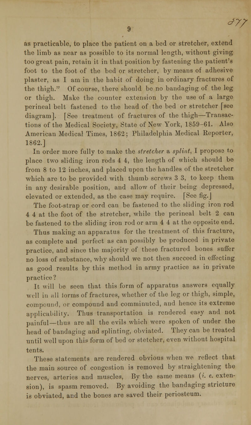 <*7/ as practicable, to place the patient on a bed or stretcher, extend the limb as near as possible to its normal length, without giving too great pain, retain it in that position by fastening the patient's foot to the foot of the bed or stretcher, by means of adhesive plaster, as I am in the habit of doing in ordinary fractures of the thigh. Of course, there should be no bandaging of the leg or thigh. Make the counter extension by the use of a large perineal belt fastened to the head of the bed or stretcher [see diagram]. [See treatment of fractures of the thigh—Transac- tions of the Medical Society, State of New York, 1859-61. Also American Medical Times, 1862; Philadelphia Medical Reporter, 1862.] In order more fully to make the stretcher a splint, I propose to place two sliding iron rods 4 4, the length of which should be from 8 to 12 inches, and placed upon the handles of the stretcher which are to be provided with thumb screws 3 3, to keep them in any desirable position, and allow of their being depressed, elevated or extended, as the case may require. [See fig. J The foot-strap or cord can be fastened to the sliding iron rod 4 4 at the foot of the stretcher, while the perineal belt 2 can be fastened to the sliding iron rod or arm 4 4 at the opposite end. Thus making an apparatus for the treatment of this fracture, as complete and perfect as can possibly be produced in private practice, and since the majority of these fractured bones suffer no loss of substance, why should we not then succeed in effecting as good results by this method in army practice as in private practice? It will be seen that this form of apparatus answers equally well in all lorms of fractures, whether of the leg or thigh, simple, compound, or compound and comminuted, and hence its extreme applicability. Thus transportation is rendered easy and not painful—thus are all the evils which were spoken of under the head of bandaging and splinting, obviated. They can be treated until well upon this form of bed or stetcher, even without hospital tents. These statements are rendered obvious when we reflect that the main source of congestion is removed by straightening the nerves, arteries and muscles, By the same means (?. e. exten- sion), is spasm removed. By avoiding the bandaging stricture is obviated, and the bones are saved their periosteum.
