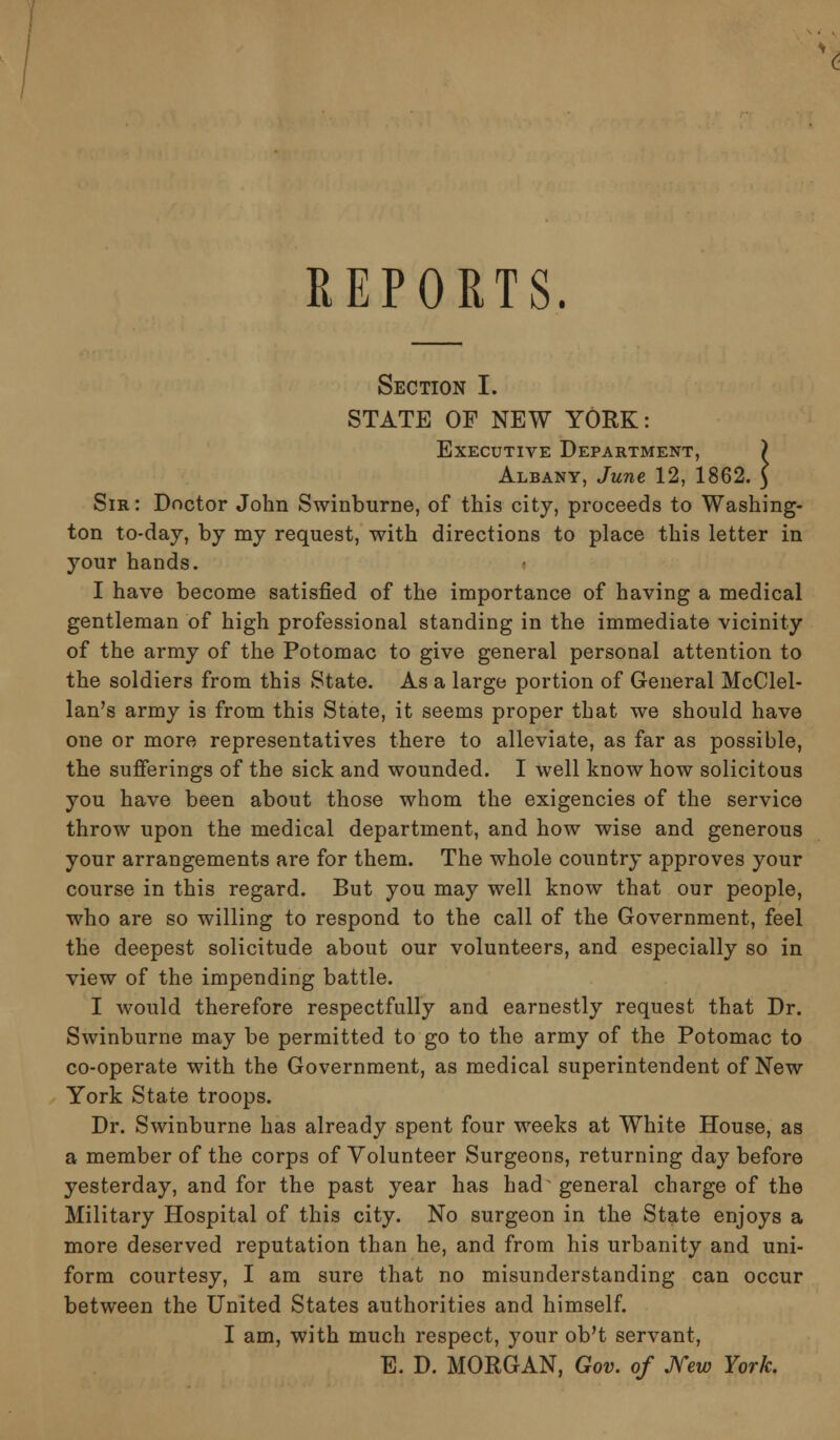 Section I. STATE OF NEW YORK: Executive Department, ) Albany, June 12, 1862. 3 Sir : Doctor John Swinburne, of this city, proceeds to Washing- ton to-day, by my request, with directions to place this letter in your hands. I have become satisfied of the importance of having a medical gentleman of high professional standing in the immediate vicinity of the army of the Potomac to give general personal attention to the soldiers from this State. As a large portion of General McClel- lan's army is from this State, it seems proper that we should have one or more representatives there to alleviate, as far as possible, the sufferings of the sick and wounded. I well know how solicitous you have been about those whom the exigencies of the service throw upon the medical department, and how wise and generous your arrangements are for them. The whole country approves your course in this regard. But you may well know that our people, who are so willing to respond to the call of the Government, feel the deepest solicitude about our volunteers, and especially so in view of the impending battle. I would therefore respectfully and earnestly request that Dr. Swinburne may be permitted to go to the army of the Potomac to co-operate with the Government, as medical superintendent of New York State troops. Dr. Swinburne has already spent four weeks at White House, as a member of the corps of Volunteer Surgeons, returning day before yesterday, and for the past year has had general charge of the Military Hospital of this city. No surgeon in the State enjoys a more deserved reputation than he, and from his urbanity and uni- form courtesy, I am sure that no misunderstanding can occur between the United States authorities and himself. I am, with much respect, your ob't servant, E. D. MORGAN, Gov. of New York.