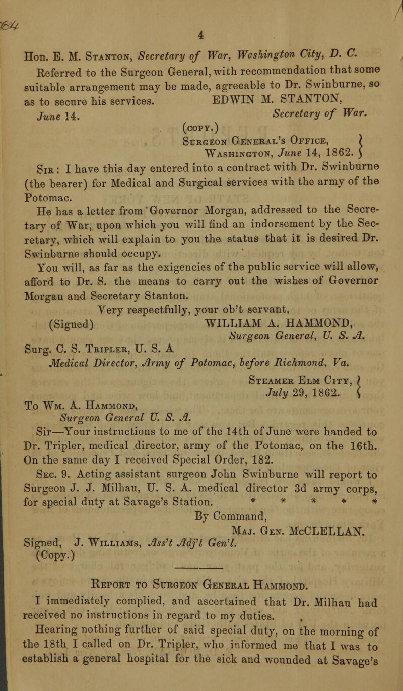 Hon. E. M. Stanton, Secretary of War, Washington City, D. C. Referred to the Surgeon General, with recommendation that some suitable arrangement may be made, agreeable to Dr. Swinburne, so as to secure his services. EDWIN M. STANTON, June 14. Secretary of War. (copy.) Surgeon General's Office, Washington, June 14, 1862. Sir : I have this day entered into a contract with Dr. Swinburne (the bearer) for Medical and Surgical services with the army of the Potomac. He has a letter from Governor Morgan, addressed to the Secre- tary of War, upon which you will find an indorsement by the Sec- retary, which will explain to you the status that it is desired Dr. Swinburne should occupy. You will, as far as the exigencies of the public service will allow, afford to Dr. S. the means to carry out the wishes of Governor Morgan and Secretary Stanton. Very respectfully, your ob't servant, (Signed) WILLIAM A. HAMMOND, Surgeon General, U. S. A. Surg. C. S. Tripler, U. S. A Medical Director, Army of Potomac, before Richmond, Va. Steamer Elm City, ) July 29, 1862. \ To Wm. A. Hammond, Surgeon General U. S. A. Sir—Your instructions to me of the 14th of June were handed to Dr. Tripler, medical director, army of the Potomac, on the 16th. On the same day I received Special Order, 182. Sec. 9. Acting assistant surgeon John Swinburne will report to Surgeon J. J. Milhau, U. S. A. medical director 3d army corps, for special duty at Savage's Station. * * * * * By Command, Maj. Gen. McCLELLAN. Signed, J. Williams, AssH Adft GenH. (Copy.) Report to Surgeon General Hammond. I immediately complied, and ascertained that Dr. Milhau had received no instructions in regard to my duties. Hearing nothing further of said special duty, on the morning of the 18th I called on Dr. Tripler, who informed me that I was to establish a general hospital for the sick and wounded at Savage's