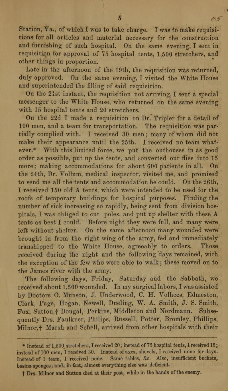 Station, Va., of which I was to take charge. I was to make requisi- tions for all articles and material necessary for the construction and furnishing of such hospital. On the same evening, I sent in requisition for approval of 75 hospital tents, 1,500 stretchers, and other things in proportion. Late in the afternoon of the 19th, the requisition was returned, duly approved. On the same evening, I visited the White House and superintended the filling of said requisition. On the 21st instant, the requisition not arriving, I sent a special messenger to the White House, who returned on the same evening with 15 hospital tents and 20 stretchers. On the 22d I made a requisition on Dr. Tripler for a detail of 100 men, and a team for transportation. The requisition was par- tially complied with. I received 30 men; many of whom did not make their appearance until the 25th. I received no team what- ever.* With this limited force, we put the outhouses in as good order as possible, put up the tents, and converted our flies into 15 more; making accommodations for about 600 patients in all. On the 24th, Dr. Vollum, medical inspector, visited me, and promised to send me all the tents and accommodation he could. On the 26th, I received 150 old A tents, which were intended to be used for the roofs of temporary buildings for hospital purposes. Finding the number of sick increasing so rapidly, being sent from division hos- pitals, I was obliged to cut poles, and put up shelter with these A tents as best I could. Before night they were full, and many were left without shelter. On the same afternoon many wounded were brought in from the right wing of the army, fed and immediately transhipped to the White House, agreeably to orders. Those received during the night and the following days remained, with the exception of the few who were able to walk; these moved on to the James river with the army. The following days, Friday, Saturday and the Sabbath, we received about 1,500 wounded. In my surgical labors, I was assisted by Doctors O. Munson, J. Underwood, C. H. Volhees, Edmeston, Clark, Page, Hogan, Newell, Dueling, W. A. Smith, J. S. Smith, Fox, Sutton.f Dougal, Perkins, Middleton and Nordmann. Subse- quently Drs. Faulkner, Philips, Eussell, Potter, Bromley, Phillips, Milnor,f Marsh and Schell, arrived from other hospitals with their * Instead of 1,500 stretchers, I received 20; instead of 75 hospital tents, I received 15; instead of 100 men, I received 30. Instead of axes, shovels, I received none for days. Instead of 1 team, I received none. Same tables, &c. Also, insufficient buckets, basins sponges; and, in fact, almost everything else was deficient. t Drs. Milnor and Sutton died at their post, while in the hands of the enemy.