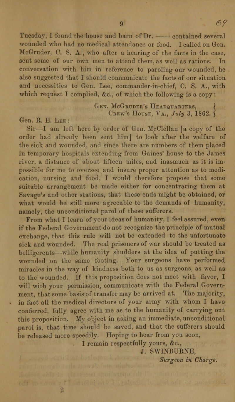 ..! Tuesday, I found the house and barn of Dr. contained several wounded who had no medical attendance or food. I called on Gen. McGruder, C. S. A., who after a hearing of the facts in the case, sent some of our own men to attend them, as well as rations. In conversation with him in reference to paroling our wounded, he also suggested that I should communicate the facts of our situation and necessities to Gen. Lee, commander-in-chief, C. S. A., with which request I complied, &c, of which the following is a copy: Gen. McGruder's Headquarters, Crew's House, Va., July 3, 1862. Gen. R. E. Lee : Sir—I am left here by order of Gen. McClellan fa copy of the order bad already been sent himj to look after the welfare of the sick and wounded, and since there are numbers of them placed in temporary hospitals extending from Gaines' house to the James river, a distance of about fifteen miles, and inasmuch as it is im- possible for me to oversee and insure proper attention as to medi- cation, nursing and food, I would therefore propose that some suitable arrangement be made either for concentrating them at Savage's and other stations, that these ends might be obtained, or what would be still more agreeable to the demands of humanity, namely, the unconditional parol of these sufferers. From what I learn of your ideas of humanity, I feel assured, even if the Federal Government do not recognize the principle of mutual exchange, that this rule will not be extended to the unfortunate sick and wounded. The real prisoners of war should be treated as belligerents—while humanity shudders at the idea of putting the wounded on the same footing. Your surgeons have performed miracles in the way of kindness both to us as surgeons, as well as to the wounded. If this proposition does not meet with favor, I will with your permission, communicate with the Federal Govern- ment, that some basis of transfer may be arrived at. The majority, in fact all the medical directors of your army with whom I have conferred, fully agree with me as to the humanity of carrying out this proposition. My object in asking an immediate, unconditional parol is, that time should be saved, and that the sufferers should be released more speedily. Hoping to hear from you soon, I remain respectfully yours, &c, J. SWINBURNE, Surgeon in Charge.