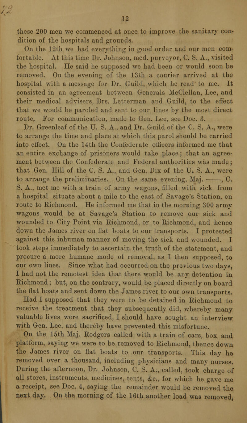 these 200 men we commenced at once to improve the sanitary con- dition of the hospitals and grounds. On the 12th we had everything in good order and our men com- fortable. At this time Dr. Johnson, med. purveyor, C. S. A., visited the hospital. He said he supposed we had been or would soon be removed. On the evening of the 13th a courier arrived at the hospital with a message for Dr. Guild, which he read' to me. It consisted in an agreement between Generals McClellan, Lee, and their medical advisers, Drs. Letterman and Guild, to the effect that we would be paroled and sent to our lines by the most direct route. For communication, made to Gen. Lee, see Doc. 3. Dr. Greenleaf of the U. S. A., and Dr. Guild of the C. S. A., were to arrange the time and place at which this parol should be carried into effect. On the 14th the Confederate officers informed me that an entire exchange of prisoners would take place; that an agree- ment between the Confederate and Federal authorities was made; that Gen. Hill of the C. S. A., and Gen. Dix of the U. S. A., were to arrange the preliminaries. On the same evening, Maj. , C. S. A., met me with a train of army wagons, filled with sick from a hospital situate about a mile to the east of Savage's Station, en route to Richmond. He informed me that in the morning 300 army wagons would be at Savage's Station to remove our sick and wounded to City Point via Richmond, or to Richmond, and hence down the James river on flat boats to our transports. I protested against this inhuman manner of moving the sick and wounded. I took steps immediately to ascertain the truth of the statement, and procure a more humane mode of removal, as I then supposed, to our own lines. Since what had occurred on the previous two days, I had not the remotest idea that there would be any detention in Richmond ; but, on the contrary, would be placed directly on board the flat boats and sent down the James river to our own transports. Had I supposed that they were to be detained in Richmond to receive the treatment that they subsequently did, whereby many valuable lives were sacrificed, I should have sought an interview with Gen. Lee, and thereby have prevented this misfortune. On the 15th Maj. Rodgers called with a train of cars, box and platform, saying we were to be removed to Richmond, thence down the James river on flat boats to our transports. This day he removed over a thousand, including physicians and many nurses. During the afternoon, Dr. Johnson, C. S. A., called, took charge of all stores, instruments, medicines, tents, &c, for which he gave me a receipt, see Doc. 4, saying the remainder would be removed the next day. On the morning of the 16th another load was removed,