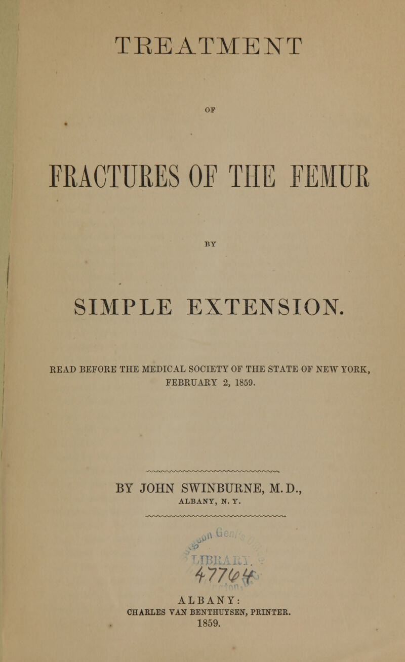 TKEATMENT OP FRACTURES OF THE FEMUR BY SIMPLE EXTENSION. READ BEFORE THE MEDICAL SOCIETY OF THE STATE OF NEW YORK, FEBRUARY 2, 1859. BY JOHN SWINBURNE, M.D., ALBANY, N. Y. LIB) WW ALBANY: CHARLES VAN BENTHUYSEN, PRINTER. 1859.