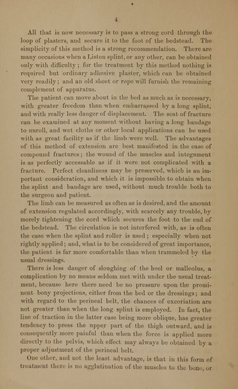 All that is now necessary is to pass a strong cord through the loop of plasters, and secure it to the foot of the bedstead. The simplicity of this method is a strong recommendation. There are many occasions Avhen aListon splint, or any other, can be obtained only with difficulty ; for the treatment by this method nothing is required but ordinary adhesive plaster, which can be obtained very readily; and an old sheet or rope will furnish the remaining complement of apparatus. The patient can move about in the bed as much as is necessary, with greater freedom than when embarrassed by a long splint, and with really less danger of displacement. The seat of fracture can be examined at any moment without having a long bandage to unroll, and wet cloths or other local applications can be used with as great facility as if the limb were well. The advantages of this method of extension are best manifested in the case of compound fractures; the wound of the muscles and integument is as perfectly accessable as if it were not complicated with a fracture. Perfect cleanliness may be preserved, which is an im- portant consideration, and which it is impossible to obtain when the splint and bandage are used, without much trouble both to the surgeon and patient. The limb can be measured as often as is desired, and the amount of extension regulated accordingly, with scarcely any trouble, by merely tightening the cord which secures the foot to the end of the bedstead. The circulation is not interfered with, as is often the case when the splint and roller is used ; especially when not rightly applied ; and, what is to be considered of great importance, the patient is far more comfortable than when trammeled by the usual dressings. There is less danger of sloughing of the heel or malleolus, a complication by no means seldom met with under the usual treat- ment, because here there need be no pressure upon the promi- nent bony projections, either from the bed or the dressings; and with regard to the perineal belt, the chances of excoriation are not greater than when the long splint is employed. In fact, the line of traction in the latter case being more oblique, has greater tendency to press the upper part of the thigh outward, and is consequently more painful than when the force is applied more directly to the pelvis, which effect may always be obtained by a proper adjustment of the perineal belt. One other, and not the least advantage, is that in this form of treatment there is no agglutination of the muscles to the bone, or