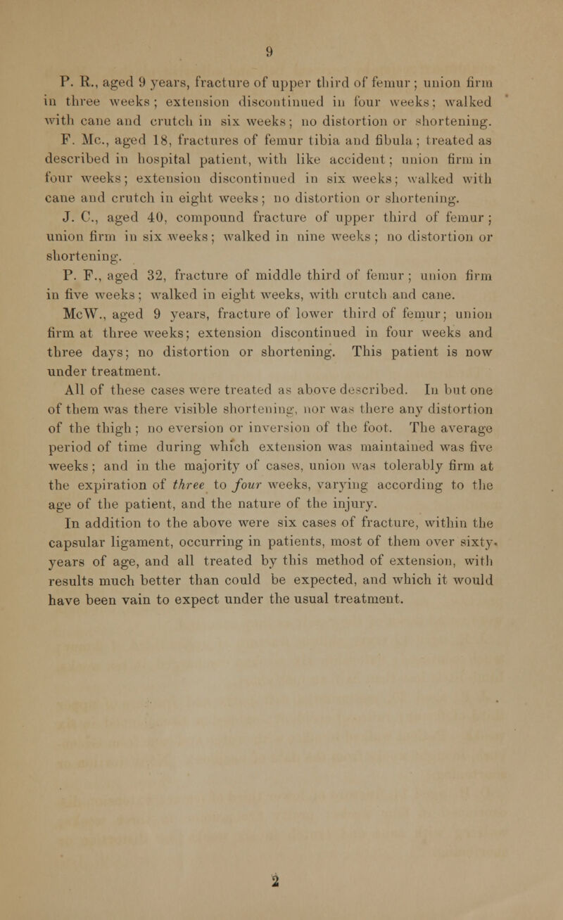 P. R., aged 9 years, fracture of upper third of femur ; union firm in three weeks; extension discontinued in four weeks; walked with cane and crutch in six weeks; no distortion or shortening. F. Me., aged 18, fractures of femur tibia and fibula; treated as described in hospital patient, with like accident; union firm in four weeks; extension discontinued in six weeks; walked with cane and crutch in eight weeks; no distortion or shortening. J. C, aged 40, compound fracture of upper third of femur ; union firm in six weeks; walked in nine weeks; no distortion or shortening. P. F., aged 32, fracture of middle third of femur ; union firm in five weeks; walked in eight weeks, with crutch and cane. McW., aged 9 years, fracture of lower third of femur; union firm at three weeks; extension discontinued in four weeks and three days; no distortion or shortening. This patient is now under treatment. All of these cases were treated as above described. In but one of them was there visible shortening, nor was there any distortion of the thigh; no eversion or inversion of the foot. The average period of time during which extension was maintained was five weeks ; and in the majority of cases, union was tolerably firm at the expiration of three to four weeks, varying according to the age of the patient, and the nature of the injury. In addition to the above were six cases of fracture, within the capsular ligament, occurring in patients, most of them over sixty, years of age, and all treated by this method of extension, with results much better than could be expected, and which it would have been vain to expect under the usual treatment.