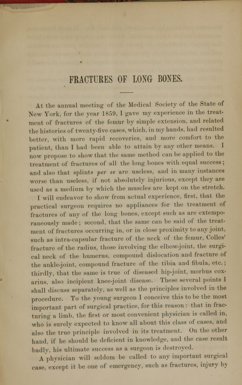 FRACTURES OF LONG BONES. At the annual meeting of the Medical Society of the State of New York, for the year 1859, I gave my experience in the treat- ment of fractures of the femur by simple extension, and related the histories of twenty-five cases, which, in my hands, had resulted better, with more rapid recoveries, and more comfort to the patient, than I lmd been able to attain by any other means. I now propose to show that the same method can be applied to the treatment of fractures of all the long bones with equal success; and also that splints per se are useless, and in many instances worse than useless, if not absolutely injurious, except they are used as a medium by which the muscles are kept on the stretch. I will endeavor to show from actual experience, first, that the practical surgeon requires no appliances for the treatment of fractures of any of the long bones, except such as are extempo- raneously made; second, that the same can be said of the treat- ment of fractures occurring in, or in close proximity to any joint, such as intra-capsular fracture of the neck of the femur, Colles' fracture of the radius, those involving the elbow-joint, the surgi- cal neck of the humerus, compound dislocation and fracture of the ankle-joint, compound fracture of the tibia and fibula, etc.; thirdly, that the same is true of diseased hip-joint, morbus cox- arius, also incipient knee-joint disease. These several points I shall diseuss separately, as well as the principles involved in the procedure. To the young surgeon I conceive this to be the most important part of surgical practice, for this reason : that in frac- turing a limb, the first or most convenient physician is called in, who is surely expected to know all about this class of cases, and also the true principle involved in its treatment. On the other hand, if he should be deficient in knowledge, and the case result badly, his ultimate success as a surgeon is destroyed. A physician will seldom be called to any important surgical ease, except it be one of emergency, sneh as fractures, injury bv