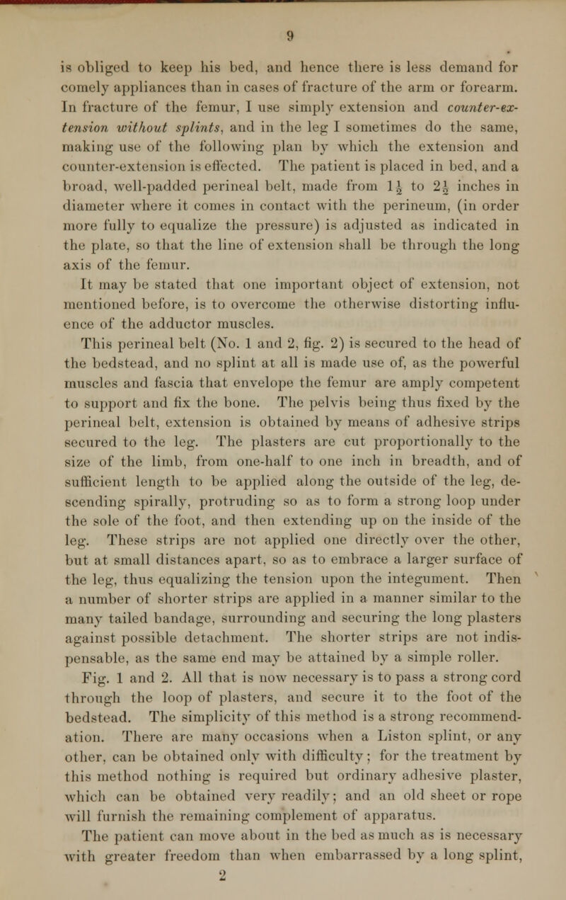 is obliged to keep his bed, and hence there is less demand for comely appliances than in cases of fracture of the arm or forearm. In fracture of the femur, I use simply extension and counter-ex- tension without splints, and in the leg I sometimes do the same, making use of the following plan by which the extension and counter-extension is effected. The patient is placed in bed, and a broad, well-padded perineal belt, made from 1| to 2h inches in diameter where it comes in contact with the perineum, (in order more fully to equalize the pressure) is adjusted as indicated in the plate, so that the line of extension shall be through the long- axis of the femur. It may be stated that one important object of extension, not mentioned before, is to overcome the otherwise distorting influ- ence of the adductor muscles. This perineal belt (No. 1 and 2, fig. 2) is secured to the head of the bedstead, and no splint at all is made use of, as the powerful muscles and fascia that envelope the femur are amply competent to support and fix the bone. The pelvis being thus fixed by the perineal belt, extension is obtained by means of adhesive strips secured to the leg. The plasters are cut proportionally to the size of the limb, from one-half to one inch in breadth, and of sufficient length to be applied along the outside of the leg, de- scending spirally, protruding so as to form a strong loop under the sole of the foot, and then extending up on the inside of the leg. These strips are not applied one directly over the other, but at small distances apart, so as to embrace a larger surface of the leg, thus equalizing the tension upon the integument. Then a number of shorter strips are applied in a manner similar to the many tailed bandage, surrounding and securing the long plasters against possible detachment, The shorter strips are not indis- pensable, as the same end may be attained by a simple roller. Fig. 1 and 2. All that is now necessary is to pass a strong cord through the loop of plasters, and secure it to the foot of the bedstead. The simplicity of this method is a strong recommend- ation. There are many occasions when a Liston splint, or any other, can be obtained only with difficulty; for the treatment by this method nothing is required but ordinary adhesive plaster, which can be obtained very readily; and an old sheet or rope will furnish the remaining complement of apparatus. The patient can move about in the bed as much as is necessary with greater freedom than when embarrassed by a long splint,