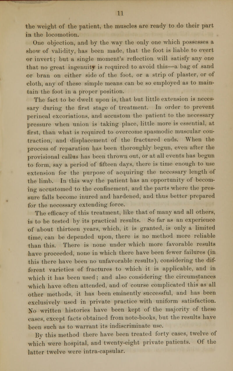 the weight of the patient, the muscles are ready to do their part in the locomotion. One objection, and by the way the only one which possesses a show of validity, has been made, that the foot is liable to evert or invert; but a single moment's reflection will satisfy any one that no great ingenuity is required to avoid this—a bag of sand or bran on either side of the foot, or a strip of plaster, or of cloth, any of these simple means can be so employed as to main- tain the foot in a proper position. The fact to be dwelt upon is, that but little extension is neces- sary during the first stage of treatment. In order to prevent perineal excoriations, and accustom the patient to the necessary pressure when union is taking place, little more is essential, at first, than what is required to overcome spasmodic muscular con- traction, and displacement of the fractured ends. When the process of reparation has been thoroughly begun, even after the provisional callus has been thrown out, or at all events has begun to form, say a period of fifteen days, there is time enough to use extension for the purpose of acquiring the necessary length of the limb. In this way the patient has an opportunity of becom- ing accustomed to the confinement, and the parts where the pres- sure falls become inured and hardened, and thus better prepared for the necessary extending force. The efficacy of this treatment, like that of many and all others, is to be tested by its practical results. So far as an experience of about thirteen years, which, it is granted, is only a limited time, can be depended upon, there is no method more reliable than this. There is none under which more favorable results have proceeded, none in which there have been fewer failures (in this there have been no unfavorable results), considering the dif- ferent varieties of fractures to which it is applicable, and in which it has been used; and also considering the circumstances which have often attended, and of course complicated this as all other methods, it has been eminently successful, and has been exclusively used in private practice with uniform satisfaction. No written histories have been kept of the majority of these cases, except facts obtained from note-books, but the results have been such as to warrant its indiscriminate use. By this method there have been treated forty cases, twelve of which were hospital, and twenty-eight private patients. Of the latter twelve were intra-capsular.