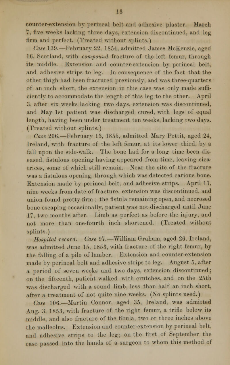 counter-extension by perineal belt and adhesive plaster. March 7, five weeks lacking three days, extension discontinued, and leg firm and perfect. (Treated without splints.) Case 139.—February 22, 1854, admitted James McKenzie, aged 16, ►Scotland, with compound fracture of the left femur, through its middle. Extension and counter-extension by perineal belt, and adhesive strips to leg. In consequence of the fact that the other thigh had been fractured previously, and was three-quarters of an inch short, the extension in this case was only made suffi- ciently to accommodate the length of this leg to the other. April 3, after six weeks lacking two days, extension was discontinued, and May 1st patient was discharged cured, with legs of equal length, having been under treatment ten weeks, lacking two days. (Treated without splints.) Case 206.—February 13, 1855, admitted Mary Pettit, aged 24, Ireland, with fracture of the left femur, at its lower third, by a fall upon the side-walk. The bone had for a long time been dis- eased, fistulous opening having appeared from time, leaving cica- trices, some of which still remain. Near the site of the fracture was a fistulous opening, through which was detected carious bone. Extension made by perineal belt, and adhesive strips. April 1*7, nine weeks from date of fracture, extension was discontinued, and union found pretty firm ; the fistula remaining open, and necrosed bone escaping occasionally, patient was not discharged until June 17, two months after. Limb as perfect as before the injury, and not more than one-fourth inch shortened. (Treated without splints.) Hospital record. Case 97.—William Graham, aged 26, Ireland, was admitted June 15, 1853, with fracture of the right femur, by the falling of a pile of lumber. Extension and counter-extension made by perineal belt and adhesive strips to leg. August 5, after a period of seven weeks and two days, extension discontinued; on the fifteenth, patient walked with crutches, and on the 25th was discharged with a sound limb, less than half an inch short, after a treatment of not quite nine weeks. (No splints used.) Case 106.—Martin Connor, aged 35, Ireland, was admitted Aug. 3, 1853, with fracture of the right femur, a trifle below its middle, and also fracture of the fibula, two or three inches above the malleolus. Extension and counter-extension by perineal belt, and adhesive strips to the leg; on the first of September the case passed into the hands of a surgeon to whom this method of