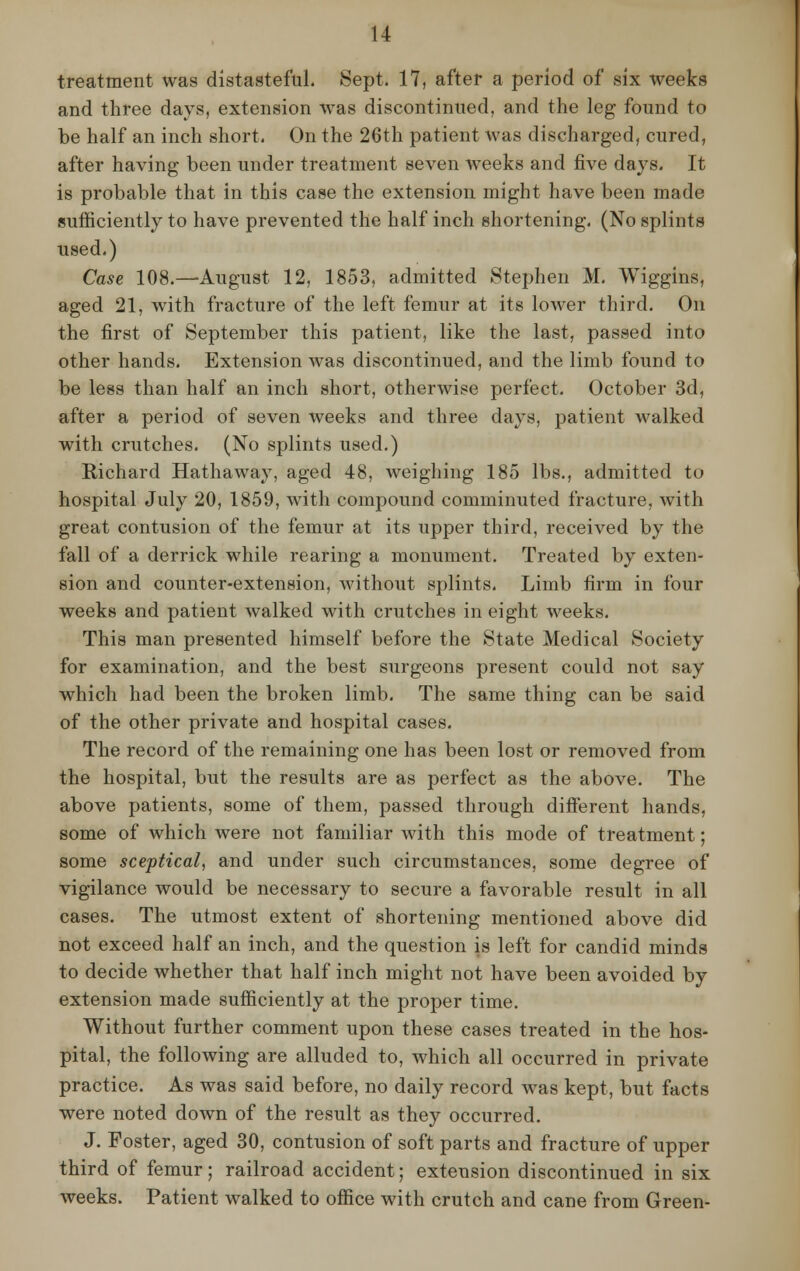 treatment was distasteful. Sept. 17, after a period of six weeks and three days, extension was discontinued, and the leg found to be half an inch short. On the 26th patient was discharged, cured, after having been under treatment seven weeks and five days. It is probable that in this case the extension might have been made sufficiently to have prevented the half inch shortening. (No splints used.) Case 108.—August 12, 1853, admitted Stephen M. Wiggins, aged 21, with fracture of the left femur at its lower third. On the first of September this patient, like the last, passed into other hands. Extension was discontinued, and the limb found to be less than half an inch short, otherwise perfect. October 3d, after a period of seven weeks and three days, patient walked with crutches. (No splints used.) Richard Hathaway, aged 48, weighing 185 lbs., admitted to hospital July 20, 1859, with compound comminuted fracture, Avith great contusion of the femur at its upper third, received by the fall of a derrick while rearing a monument. Treated by exten- sion and counter-extension, without splints. Limb firm in four weeks and patient walked with crutches in eight weeks. This man presented himself before the State Medical Society for examination, and the best surgeons present could not say which had been the broken limb. The same thing can be said of the other private and hospital cases. The record of the remaining one has been lost or removed from the hospital, but the results are as perfect as the above. The above patients, some of them, passed through different hands, some of which were not familiar with this mode of treatment; some sceptical, and under such circumstances, some degree of vigilance would be necessary to secure a favorable result in all cases. The utmost extent of shortening mentioned above did not exceed half an inch, and the question is left for candid minds to decide whether that half inch might not have been avoided by extension made sufficiently at the proper time. Without further comment upon these cases treated in the hos- pital, the following are alluded to, which all occurred in private practice. As was said before, no daily record was kept, but facts were noted down of the result as they occurred. J. Foster, aged 30, contusion of soft parts and fracture of upper third of femur; railroad accident; extension discontinued in six weeks. Patient walked to office with crutch and cane from Green-