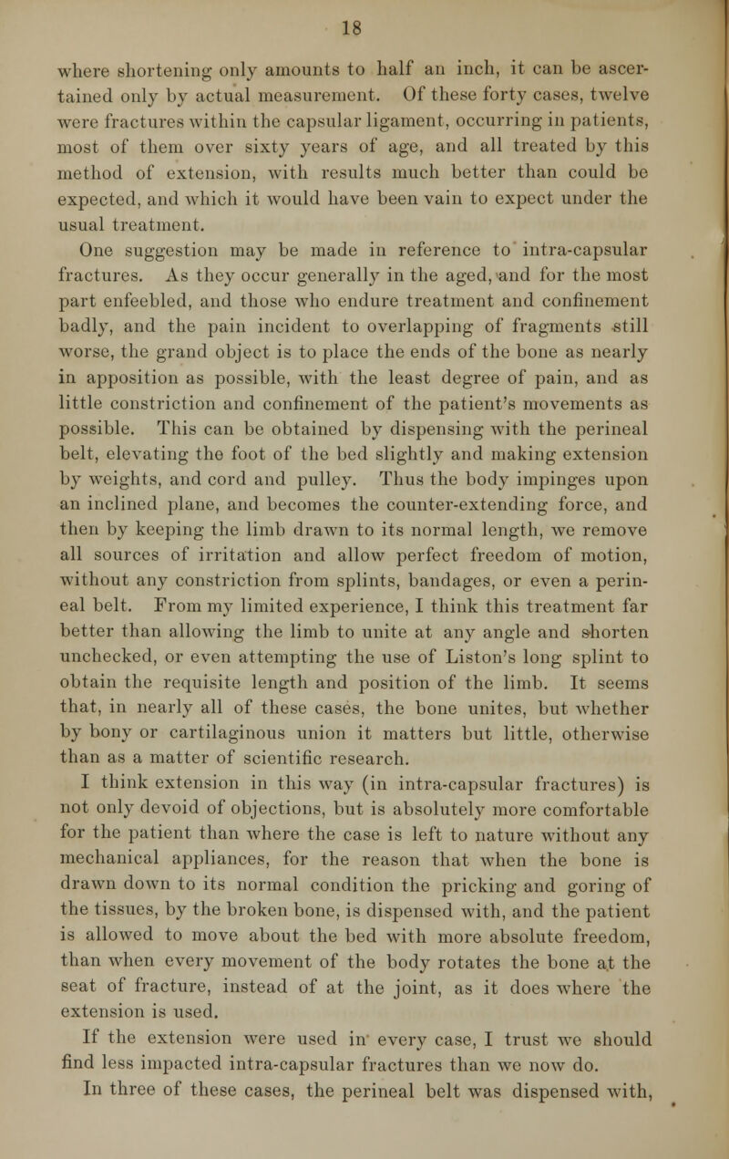 where shortening only amounts to half an inch, it can be ascer- tained only by actual measurement. Of these forty cases, twelve were fractures within the capsular ligament, occurring in patients, most of them over sixty years of age, and all treated by this method of extension, with results much better than could be expected, and which it would have been vain to expect under the usual treatment. One suggestion may be made in reference to intra-capsular fractures. As they occur generally in the aged, and for the most part enfeebled, and those who endure treatment and confinement badly, and the pain incident to overlapping of fragments still worse, the grand object is to place the ends of the bone as nearly in apposition as possible, with the least degree of pain, and as little constriction and confinement of the patient's movements as possible. This can be obtained by dispensing with the perineal belt, elevating the foot of the bed slightly and making extension by weights, and cord and pulley. Thus the body impinges upon an inclined plane, and becomes the counter-extending force, and then by keeping the limb drawn to its normal length, we remove all sources of irritation and allow perfect freedom of motion, without any constriction from splints, bandages, or even a perin- eal belt. From my limited experience, I think this treatment far better than allowing the limb to unite at any angle and shorten unchecked, or even attempting the use of Liston's long splint to obtain the requisite length and position of the limb. It seems that, in nearly all of these cases, the bone unites, but whether by bony or cartilaginous union it matters but little, otherwise than as a matter of scientific research. I think extension in this way (in intra-capsular fractures) is not only devoid of objections, but is absolutely more comfortable for the patient than where the case is left to nature without any mechanical appliances, for the reason that when the bone is drawn down to its normal condition the pricking and goring of the tissues, by the broken bone, is dispensed with, and the patient is allowed to move about the bed with more absolute freedom, than when every movement of the body rotates the bone at the seat of fracture, instead of at the joint, as it does where the extension is used. If the extension were used in every case, I trust we should find less impacted intra-capsular fractures than we now do. In three of these cases, the perineal belt was dispensed with,