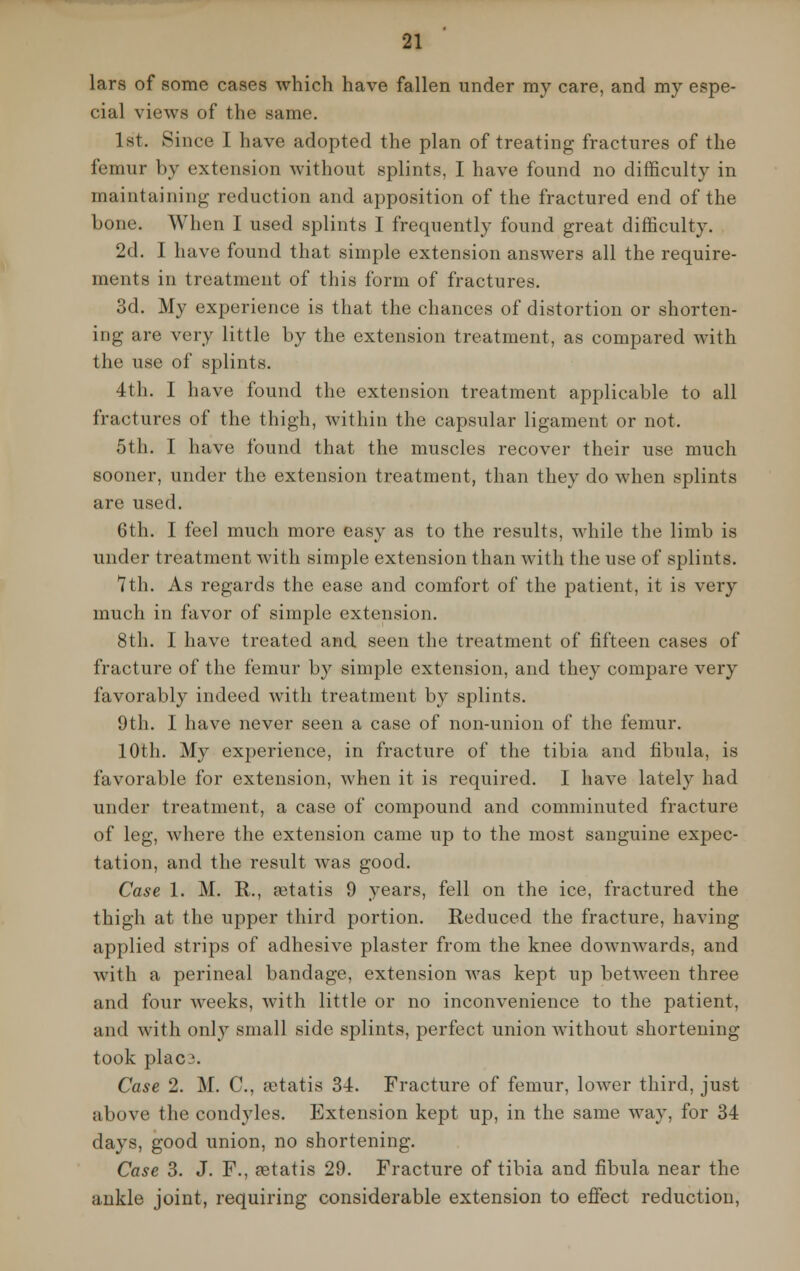 lars of some cases which have fallen under my care, and my espe- cial views of the same. 1st. Since I have adopted the plan of treating fractures of the femur by extension without splints, I have found no difficulty in maintaining reduction and apposition of the fractured end of the bone. When I used splints I frequently found great difficulty. 2d. I have found that simple extension answers all the require- ments in treatment of this form of fractures. 3d. My experience is that the chances of distortion or shorten- ing are very little by the extension treatment, as compared with the use of splints. 4th. I have found the extension treatment applicable to all fractures of the thigh, within the capsular ligament or not. 5th. I have found that the muscles recover their use much sooner, under the extension treatment, than they do when splints are used. 6th. I feel much more easy as to the results, while the limb is under treatment with simple extension than with the use of splints. 7th. As regards the ease and comfort of the patient, it is very much in favor of simple extension. 8th. I have treated and seen the treatment of fifteen cases of fracture of the femur by simple extension, and they compare very favorably indeed with treatment by splints. 9th. I have never seen a case of non-union of the femur. 10th. My experience, in fracture of the tibia and fibula, is favorable for extension, when it is required. I have lately had under treatment, a case of compound and comminuted fracture of leg, where the extension came up to the most sanguine expec- tation, and the result was good. Case 1. M. R., setatis 9 years, fell on the ice, fractured the thigh at the upper third portion. Reduced the fracture, having applied strips of adhesive plaster from the knee dowmvards, and with a perineal bandage, extension was kept up between three and four weeks, with little or no inconvenience to the patient, and with only small side splints, perfect union without shortening took plac '. Case 2. M. C, aetatis 34. Fracture of femur, lower third, just above the condyles. Extension kept up, in the same way, for 34 days, good union, no shortening. Case 3. J. F., retatis 29. Fracture of tibia and fibula near the ankle joint, requiring considerable extension to effect reduction,