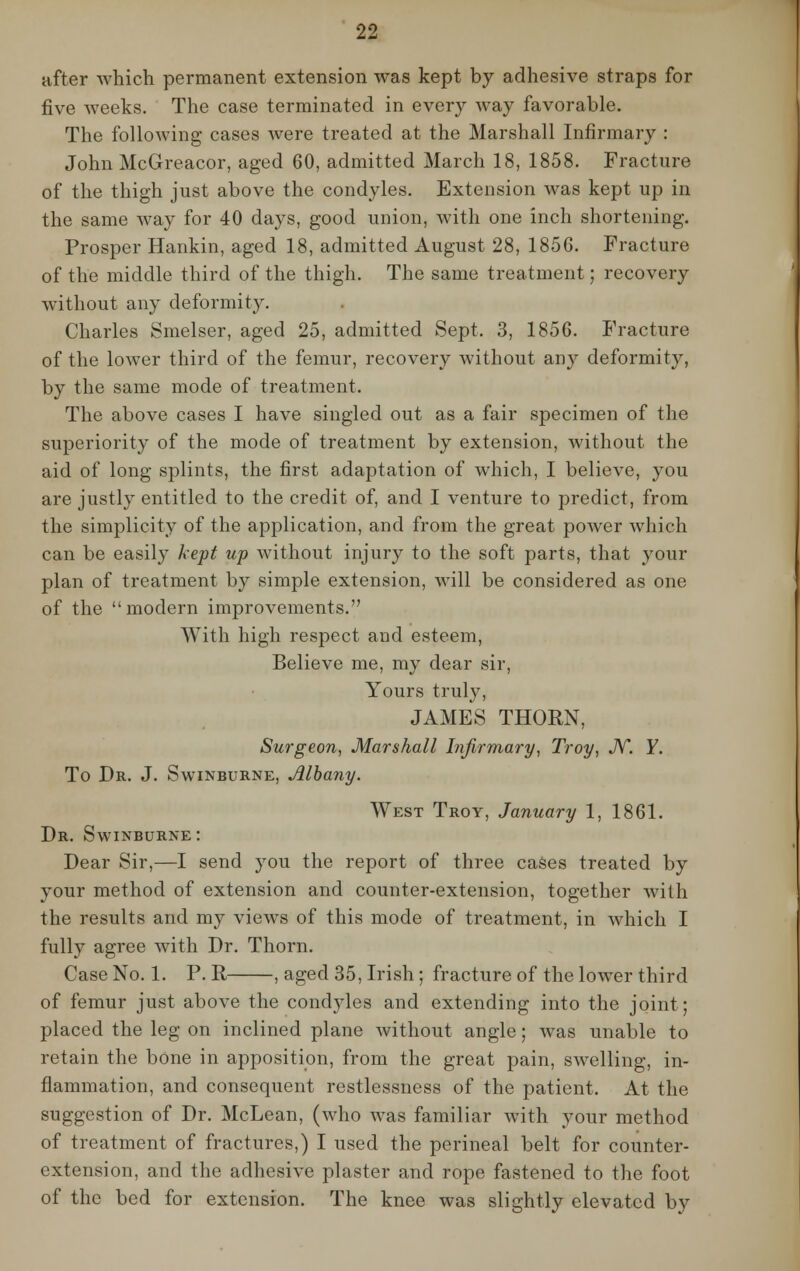 after which permanent extension was kept by adhesive straps for five weeks. The case terminated in every way favorable. The following cases were treated at the Marshall Infirmary : John McGreacor, aged 60, admitted March 18, 1858. Fracture of the thigh just above the condyles. Extension was kept up in the same way for 40 days, good union, with one inch shortening. Prosper Hankin, aged 18, admitted August 28, 1856. Fracture of the middle third of the thigh. The same treatment; recovery without any deformity. Charles Smelser, aged 25, admitted Sept. 3, 1856. Fracture of the lower third of the femur, recovery without any deformity, by the same mode of treatment. The above cases I have singled out as a fair specimen of the superiority of the mode of treatment by extension, without the aid of long splints, the first adaptation of which, I believe, you are justly entitled to the credit of, and I venture to predict, from the simplicity of the application, and from the great power which can be easily kept up without injury to the soft parts, that your plan of treatment by simple extension, will be considered as one of the  modern improvements. With high respect and esteem, Believe me, my dear sir, Yours truly, JAMES THORN, Surgeon, Marshall Infirmary, Troy, N. Y. To Dr. J. Swinburne, Albany. West Troy, January 1, 1861. Dr. Swinburne : Dear Sir,—I send you the report of three cases treated by your method of extension and counter-extension, together with the results and my views of this mode of treatment, in which I fully agree with Dr. Thorn. Case No. 1. P. R , aged 35, Irish; fracture of the lower third of femur just above the condyles and extending into the joint: placed the leg on inclined plane without angle; was unable to retain the bone in apposition, from the great pain, swelling, in- flammation, and consequent restlessness of the patient. At the suggestion of Dr. McLean, (who was familiar with your method of treatment of fractures,) I used the perineal belt for counter- extension, and the adhesive plaster and rope fastened to the foot of the bed for extension. The knee was slightly elevated by