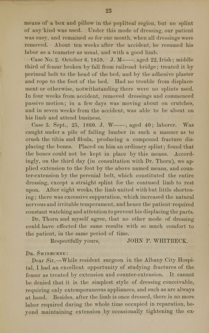 means of a box and pillow in the popliteal region, but no splint of any kind was used. Under this mode of dressing, our patient was easy, and remained so for one month, when all dressings were removed. About ten weeks after the accident, he resumed his labor as a teamster as usual, and with a good limb. Case No. 2. October G, 1859. J. M , aged 22, Irish ; middle third of femur broken by fall from railroad bridge; treated it by perineal belt to the head of the bed, and by the adhesive plaster and rope to the foot of the bed. Had no trouble from displace- ment or otherwise, notwithstanding there were no splints used. In four weeks from accident, removed dressings and commenced passive motion; in a few days was moving about on crutches, and in seven weeks from the accident, was able to be about on his limb and attend business. Case 3. Sept., 25, 1860. J. W , aged 40; laborer. Was caught under a pile of falling lumber in such a manner as to crush the tibia and fibula, producing a compound fracture dis- placing the bones. Placed on him an ordinary splint; found that the bones could not be kept in place by this means. Accord- ingly, on the third day (in consultation with Dr. Thorn), we ap- plied extension to the foot by the above named means, and coun- ter-extension by the perenial belt, which constituted the entire dressing, except a straight splint for the contused limb to rest upon. After eight weeks, the limb united with but little shorten- ing; there was excessive suppuration, which increased the natural nervous and irritable temperament, and hence the patient required constant watching and attention to prevent his displacing the parts. Dr. Thorn and myself agree, that no other mode of dressing could have effected the same results with so much comfort to the patient, in the same period of time. Respectfully yours, JOHN P. WHITBECK. Dr. Swinburne : Dear Sir,—While resident surgeon in the Albany City Hospi- tal, I had an excellent opportunity of studying fractures of the femur as treated by extension and counter-extension. It cannot lie denied that it is the simplest style of dressing conceivable, requiring only extemporaneous appliances, and such as are always at hand. Besides, after the limb is once dressed, there is no more labor required during the whole time occupied in reparation, be- yond maintaining extension by occasionally tightening the ex-