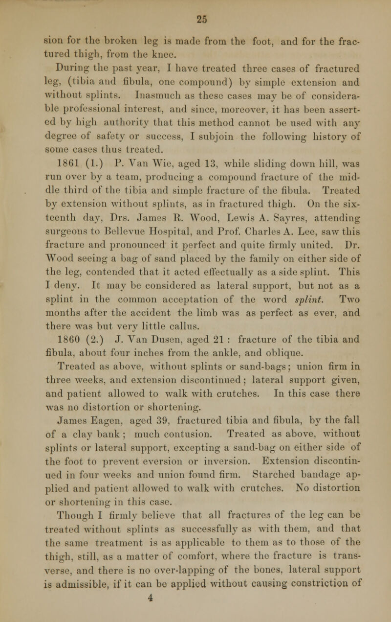 sion for the broken leg is made from the foot, and for the frac- tured thigh, from the knee. During the past year, I have treated three cases of fractured leg, (tibia and fibula, one compound) by simple extension and without splints. Inasmuch as these cases may be of considera- ble professional interest, and since, moreover, it has been assert- ed by high authority that this method cannot be used with any degree of safety or success, I subjoin the following history of some cases thus treated. 1861 (1.) P. Van Wie, aged 13, while sliding down hill, w^as run over by a team, producing a compound fracture of the mid- dle third of the tibia and simple fracture of the fibula. Treated by extension without splints, as in fractured thigh. On the six- teenth day, Drs. James R. Wood, Lewis A. Sayres, attending surgeons to Bellevue Hospital, and Prof. Charles A. Lee, saw this fracture and pronounced it perfect and quite firmly united. Dr. Wood seeing a bag of sand placed by the family on either side of the leg, contended that it acted effectually as a side splint. This I deny. It may be considered as lateral support, but not as a splint in the common acceptation of the word splint. Two months after the accident the limb was as perfect as ever, and there was but very little callus. 18G0 (2.) J. Van Dusen, aged 21 : fracture of the tibia and fibula, about four inches from the ankle, and oblique. Treated as above, without splints or sand-bags; union firm in three weeks, and extension discontinued; lateral support given, and patient allowed to walk with crutches. In this case there was no distortion or shortening. James Eagen, aged 39, fractured tibia and fibula, by the fall of a clay bank ; much contusion. Treated as above, without splints or lateral support, excepting a sand-bag on either side of the foot to prevent eversion or inversion. Extension discontin- ued in four weeks and union found firm. Starched bandage ap- plied and patient allowed to walk with crutches. No distortion or shortening in this case. Though I firmly believe that all fractures of the leg can be treated without splints as successfully as with them, and that the same treatment is as applicable to them as to those of the thigh, still, as a matter of comfort, where the fracture is trans- verse, and there is no over-lapping of the bones, lateral support is admissible, if it can be applied Avithout causing constriction of 4
