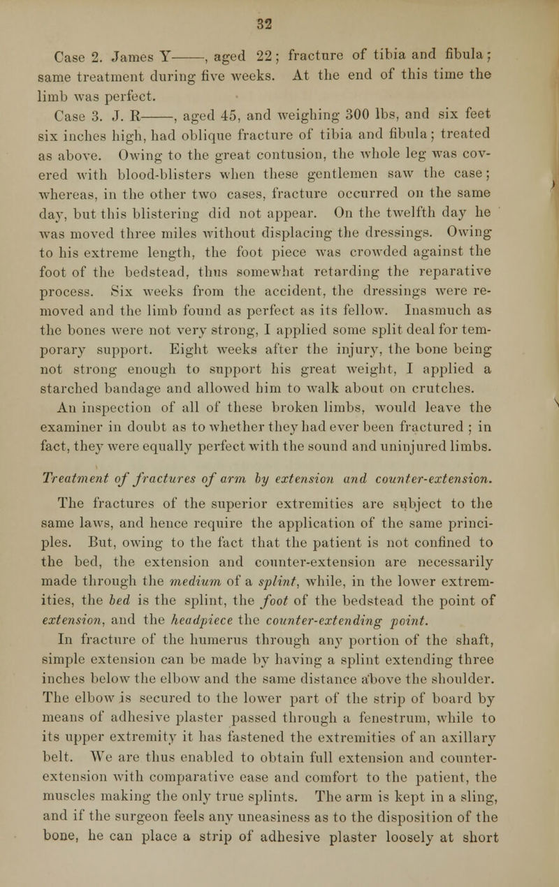 Case 2. James Y , aged 22 ; fracture of tibia and fibula; same treatment during five weeks. At the end of this time the limb was perfect. Case 3. J. R , aged 45, and weighing 300 lbs, and six feet six inches high, had oblique fracture of tibia and fibula; treated as above. Owing to the great contusion, the whole leg was cov- ered with blood-blisters when these gentlemen saw the case; whereas, in the other two cases, fracture occurred on the same day, but this blistering did not appear. On the twelfth day he was moved three miles without displacing the dressings. Owing to his extreme length, the foot piece was crowded against the foot of the bedstead, thus somewhat retarding the reparative process. Six weeks from the accident, the dressings were re- moved and the limb found as perfect as its fellow. Inasmuch as the bones were not very strong, I applied some split deal for tem- porary support. Eight weeks after the injury, the bone being not strong enough to support his great weight, I applied a starched bandage and allowed him to walk about on crutches. An inspection of all of these broken limbs, would leave the examiner in doubt as to whether they had ever been fractured ; in fact, the}^ were equally perfect with the sound and uninjured limbs. Treatment of fractures of arm by extension and counter-extension. The fractures of the superior extremities are subject to the same laws, and hence require the application of the same princi- ples. But, owing to the fact that the patient is not confined to the bed, the extension and counter-extension are necessarily made through the medium of a splirit, while, in the lower extrem- ities, the bed is the splint, the foot of the bedstead the point of extension, and the headpiece the counter-extending point. In fracture of the humerus through any portion of the shaft, simple extension can be made by having a splint extending three inches below the elbow and the same distance above the shoulder. The elbow is secured to the lower part of the strip of board by means of adhesive plaster passed through a fenestrum, while to its upper extremity it has fastened the extremities of an axillary belt. We are thus enabled to obtain full extension and counter- extension with comparative ease and comfort to the patient, the muscles making the only true splints. The arm is kept in a sling, and if the surgeon feels any uneasiness as to the disposition of the bone, he can place a strip of adhesive plaster loosely at short