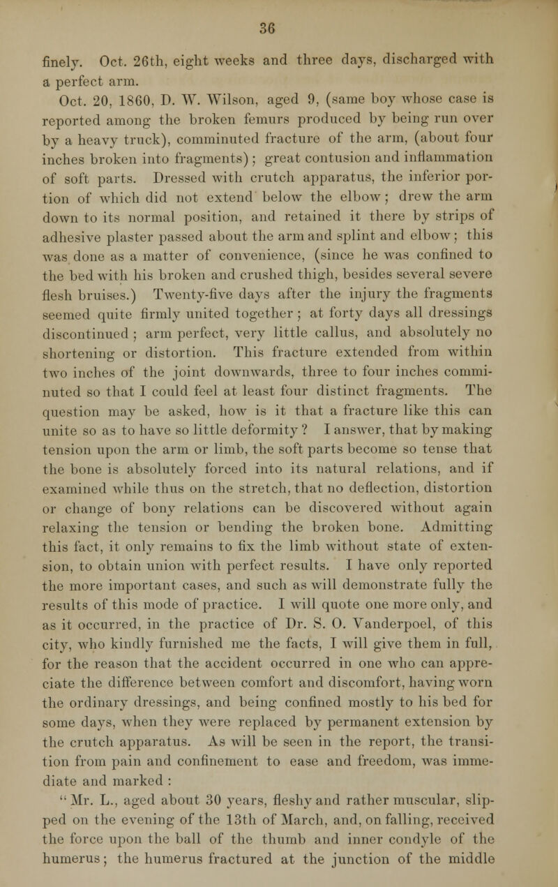 finely. Oct, 26th, eight weeks and three days, discharged with a perfect arm. Oct. 20, 1860, D. W. Wilson, aged 9, (same boy whose case is reported among the broken femurs produced by being run over by a heavy truck), comminuted fracture of the arm, (about four inches broken into fragments) ; great contusion and inflammation of soft parts. Dressed with crutch apparatus, the inferior por- tion of which did not extend beloAv the elbow; drew the arm down to its normal position, and retained it there by strips of adhesive plaster passed about the arm and splint and elbow; this was done as a matter of convenience, (since he was confined to the bed with his broken and crushed thigh, besides several severe flesh bruises.) Twenty-five days after the injury the fragments seemed quite firmly united together ; at forty days all dressings discontinued ; arm perfect, very little callus, and absolutely no shortening or distortion. This fracture extended from within two inches of the joint downwards, three to four inches commi- nuted so that I could feel at least four distinct fragments. The question may be asked, how is it that a fracture like this can unite so as to have so little deformity ? I answer, that by making tension upon the arm or limb, the soft parts become so tense that the bone is absolutely forced into its natural relations, and if examined while thus on the stretch, that no deflection, distortion or change of bony relations can be discovered without again relaxing the tension or bending the broken bone. Admitting this fact, it only remains to fix the limb without state of exten- sion, to obtain union with perfect results. I have only reported the more important cases, and such as will demonstrate fully the results of this mode of practice. I will quote one more only, and as it occurred, in the practice of Dr. S. 0. Vanderpoel, of this city, who kindly furnished me the facts, I will give them in full, for the reason that the accident occurred in one who can appre- ciate the difference between comfort and discomfort, having worn the ordinary dressings, and being confined mostly to his bed for some days, when they were replaced by permanent extension by the crutch apparatus. As will be seen in the report, the transi- tion from pain and confinement to ease and freedom, was imme- diate and marked : Mr. L., aged about 30 years, fleshy and rather muscular, slip- ped on the evening of the 13th of March, and, on falling, received the force upon the ball of the thumb and inner condyle of the humerus; the humerus fractured at the junction of the middle
