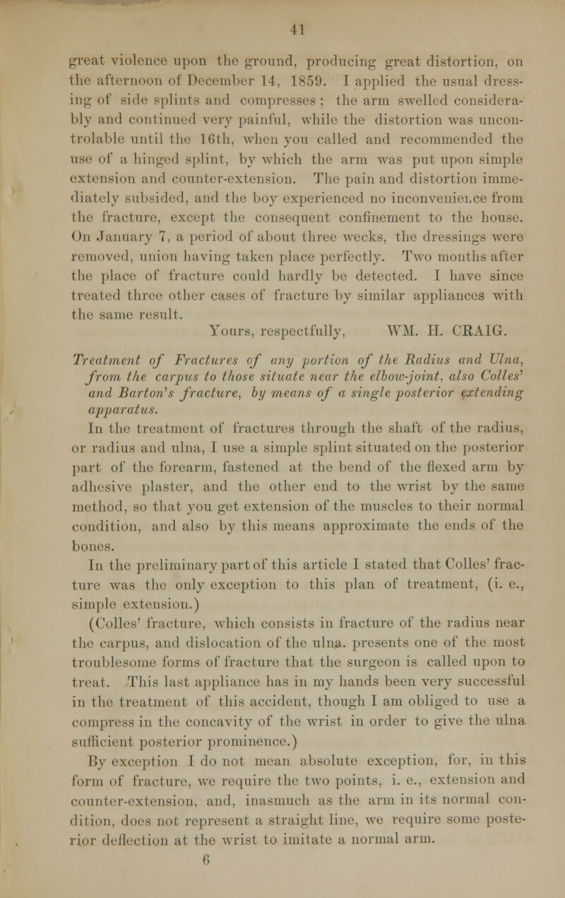 great violence upon the ground, producing great distortion, on the afternoon of December 14, 1859. I applied the usual dress- ing of side splints and compresses; the arm swelled considera- bly and continued very painful, while the distortion was uncon- trolable until the L6th, when von called and recommended the use of a hinged splint, by which the arm was put upon simple extension and counter-extension. The pain and distortion imme- diately subsided, and the boy experienced no inconvenience from the fracture, except the consequent confinement to the house. On January 7, a period of about three weeks, the dressings were removed, anion having taken place perfectly. Two months after the place of fracture could hardly be detected. I have since treated three other cases of fracture by similar appliances with the same result. Yours, respectfully, WM. H. CRAIG. Treatment of Fractures of any portion of the Radius and Ulna, from the carpus to those situate near the elbow-joint, also Colles' and Barton's fracture, by means of a single posterior extending apparatus. In the treatment of fractures through the shaft of tin' radius, or radius and ulna, I use a simple splint situated on the posterior part of the forearm, fastened at the bend of the flexed arm by adhesive plaster, and the other end to the wrist by the same method, so that you get extension of the muscles to their normal condition, and also by this means approximate the ends of the bones. In the preliminary part of this article I stated that Colles'frac- ture was the only exception to this plan of treatment, (i. e., simple extension.) (Colles' fracture, which consists in fracture of the radius near the carpus, and dislocation of the ulna, presents one of the most troublesome forms of fracture that the surgeon is called upon to treat. This last appliance has in my hands been very successful in the treatment of this accident, though I am obliged to use a compress in the concavity of the wrist in order to give the ulna sufficient posterior prominence.) By exception I do not mean absolute exception, for, in this form of fracture, we require the two points, i. e.. extension and counter-extension, and. inasmuch as the arm in its normal con- dition, does not represent a straight line, we require some poste- rior deflection at the wrist to imitate a normal arm. 6