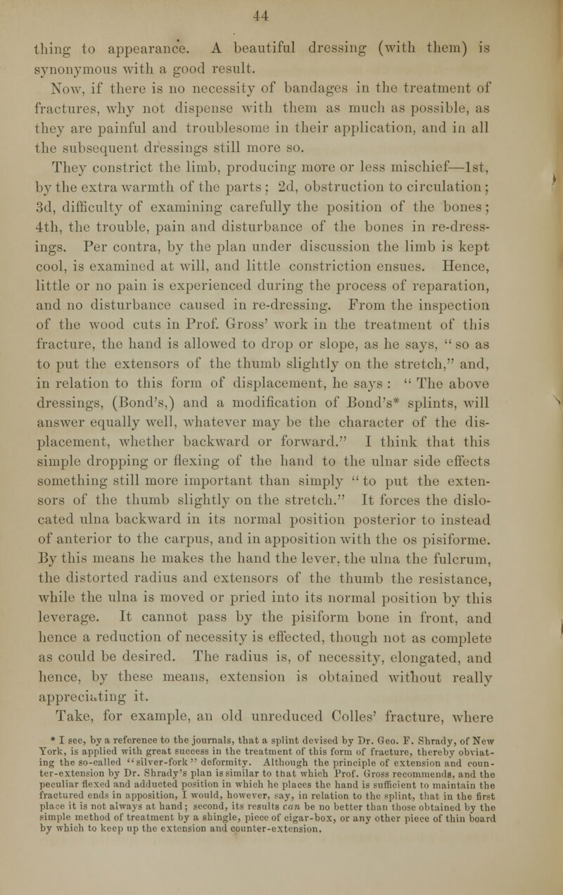 thing to appearance. A beautiful dressing (with them) is synonymous with a good result. Now, if there is no necessity of bandages in the treatment of fractures, why not dispense with them as much as possible, as they are painful and troublesome in their application, and in all the subsequent dressings still more so. They constrict the limb, producing more or less mischief—1st, by the extra warmth of the parts ; 2d, obstruction to circulation ; 3d, difficulty of examining carefully the position of the bones; 4th, the trouble, pain and disturbance of the bones in re-dress- ings. Per contra, by the plan under discussion the limb is kept cool, is examined at will, and little constriction ensues. Hence, little or no pain is experienced during the process of reparation, and no disturbance caused in re-dressing. From the inspection of the wood cuts in Prof. Gross' work in the treatment of this fracture, the hand is allowed to drop or slope, as he says,  so as to put the extensors of the thumb slightly on the stretch, and, in relation to this form of displacement, he says :  The above dressings, (Bond's,) and a modification of Bond's* splints, will answer equally well, whatever may be the character of the dis- placement, whether backward or forward. I think that this simple dropping or flexing of the hand to the ulnar side effects something still more important than simply  to put the exten- sors of the thumb slightly on the stretch. It forces the dislo- cated ulna backward in its normal position posterior to instead of anterior to the carpus, and in apposition with the os pisiforme. By this means he makes the hand the lever, the ulna the fulcrum, the distorted radius and extensors of the thumb the resistance, while the ulna is moved or pried into its normal position by this leverage. It cannot pass by the pisiform bone in front, and hence a reduction of necessity is effected, though not as complete as could be desired. The radius is, of necessity, elongated, and hence, by these means, extension is obtained without really appreciating it. Take, for example, an old unreduced Colles' fracture, where * I sec, by a reference to the journals, that a splint devised by Dr. Geo. F. Shrady, of New York, is applied with great success in the treatment of this form of fracture, thereby obviat- ing the so-called silver-fork deformity. Although the principle of extension and coun- ter-extension by Dr. Shrady's plan is similar to that which Prof. Gross recommends, and the peculiar flexed and adducted position in which he places the hand is sufficient to maintain the fractured ends in apposition, I would, however, say, in relation to the splint, that in the first place it is not always at hand; second, its results can be no better than those obtained by the simple method of treatment by a shingle, piece of cigar-box, or any other piece of thin board by which to keep up the extension and counter-extension.