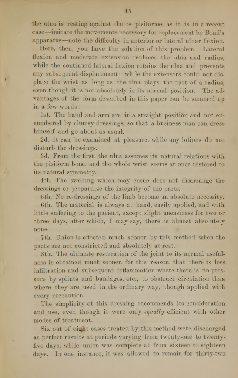 case—imitate the movements necessary for replacement by Bond's apparatus—note the difficulty in anterior or lateral ulnar flexion. Here, then, you have the solution of this problem. Lateral flexion and moderate extension replaces the ulna and radius, while the continued lateral flexion retains the ulna and prevents any subsequent displacement ; while the extensors could not dis- place tin; wrist as long as the ulna plays the part of a radius, even though it is not absolutely in its normal position. The ad- vantages, of the form described in this paper can be summed up in a few words : 1st. The hand and arm are in a straight position and not en- cumbered by clumsy dressings, so that a business man can dress himself and go about as usual. 2d. It can be examined at pleasure, while any lotions do not disturb the dressings. 3d. From the first, the ulna assumes its natural relations with the pisiform bone, and the whole wrist seems at once restored to its natural symmetry. 4th. The swelling which may ensue does not disarrange the dressings or jeopardize the integrity of the parts. 5th. No re-dressings of the limb become an absolute necessity. Gth. The material is always at hand, easily applied, and with little suffering to the patient, except slight uneasiness for two or three days, after which, I may say, there is almost absolutely none. 7th. Union is effected much sooner by this method when the parts are not constricted and absolutely at rest. 8th. The ultimate restoration of the joint to its normal useful- ness is obtained much sooner, for this reason, that there is less infiltration and subsequent inflammation where there is no pres- sure by splints and bandages, etc., to obstruct circulation than where they are used in the ordinary way, though applied with every precaution. The simplicity of this dressing recommends its consideration and use. even though it were only equally efficient with other modi's of treatment. Six out of eigJit eases treated by this method were discharged as perfect results at periods varying from twenty-one to twenty- five days, while union was complete at from sixteen to eighteen days. In one instance, it was allowed to remain for thirty-two