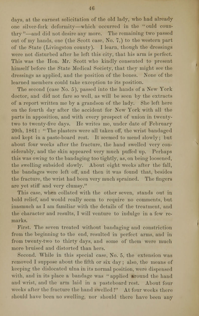 days, at the earnest solicitation of the old lady, who had already one silver-fork deformity—which occurred in the  ould coun- thry —and did not desire any more. The remaining two passed out of my hands, one (the Scott case, No. 7,) to the western part of the State (Livingston county). I learn, though the dressings were not disturbed after he left this city, that his arm is perfect. This was the Hon. Mr. Scott who kindly consented to present himself before the State Medical Society, that they might see the dressings as applied, and the position of the bones. None of the learned members could take exception to its position. The second (case No. 5), passed into the hands of a New York doctor, and did not fare so well, as will be seen by the extracts of a report written me by a grandson of the lady. She left here on the fourth day after the accident for New York with all the parts in apposition, and with every prospect of union in twenty- two to twenty-five days. He writes me, under date of February 20th, 1861 :  The plasters were all taken off, the wrist bandaged and kept in a paste-board rest. It seemed to mend slowly; but about four weeks after the fracture, the hand swelled very con- siderably, and the skin appeared very much puffed up. Perhaps this was owing to the bandaging too tightly, as, on being loosened, the swelling subsided slowly. About eight weeks after the fall, the bandages were left off, and then it was found that, besides the fracture, the wrist had been very much sprained. The fingers are yet stiff and very clumsy. This case, when collated with the other seven, stands out in bold relief, and would really seem to require no comments, but inasmuch as I am familiar with the details of the treatment, and the character and results, I will venture to indulge in a few re- marks. First. The seven treated without bandaging and constriction from the beginning to the end, resulted in perfect arms, and in from twenty-two to thirty days, and some of them were much more bruised and distorted than hers. Second. While in this special case, No. 5, the extension was removed I suppose about the fifth or six day; also, the means of keeping the dislocated ulna in its normal position, were dispensed with, and in its place a bandage was  applied around the hand and wrist, and the arm laid in a pasteboard rest. About four weeks after the fracture the hand swelled ! At four weeks there should have been no swelling, nor should there have been any