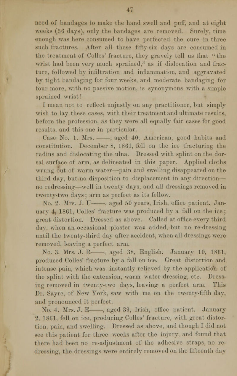 Deed of bandages to make the hand swell and puff, and at eight weeks (56 days), only the bandages are removed. Surely, time enough was lure consumed to have perfected the cure in three such fractures. After all these fifty-six days are consumed in the treatment of Colles' fracture, they gravely tell us that the wrist had been very much sprained, as if dislocation and frac- ture, followed by infiltration and inflammation, and aggravated by tight bandaging for four weeks, and moderate bandaging for four more, with no passive motion, is synonymous with a simple sprained wrist ! J mean not to reflect unjustly on any practitioner, but simply wish to lay these cases, with their treatment and ultimate results, before the profession, as they were all equally fair cases for good results, and this one in particular. Casts No. 1. Mrs. , aged 40, American, good habits and constitution. December 8, 1861, fell on the ice fracturing the radius and dislocating the ulna. Dressed with splint on the dor- sal surface of arm, as delineated in this paper. Applied cloths wrung out of warm water—pain and swelling disappeared on the third day, butno disposition to displacement in any direction— no redressing—well in twenty days, and all dressings removed in twenty-two days; arm as perfect as its fellow. No. 2. Mrs. J. U , aged 50 years, Irish, office patient. Jan- uary 4, 1861, Colles' fracture was produced by a fall on the ice; great distortion. Dressed as above. Called at office every third day, when an occasional plaster was added, but no re-dressing until the twenty-third day after accident, when all dressings were removed, leaving a perfect arm. No. 3. Mrs. J. R , aged 38, English. January 10, 1861, produced Colles' fracture by a fall on ice. Great distortion and intense pain, which was instantly relieved by the application of the splint with the extension, warm water dressing, etc. Dress- ing removed in twenty-two days, leaving a perfect arm. This Dr. Sayre, of New York, saw with me on the twenty-fifth day, and pronounced it perfect. No. 4. Mrs. J. E , aged 39, Irish, office patient. January 2, 1861, fell on ice, producing Colles' fracture, with great distor- tion, pain, and swelling. Dressed as above, and though I did not see this patient for three weeks after the injury, and found that there had been no re-adjustment of the adhesive straps, no re- dressing, the dressing- were entirely removed on the fifteenth day