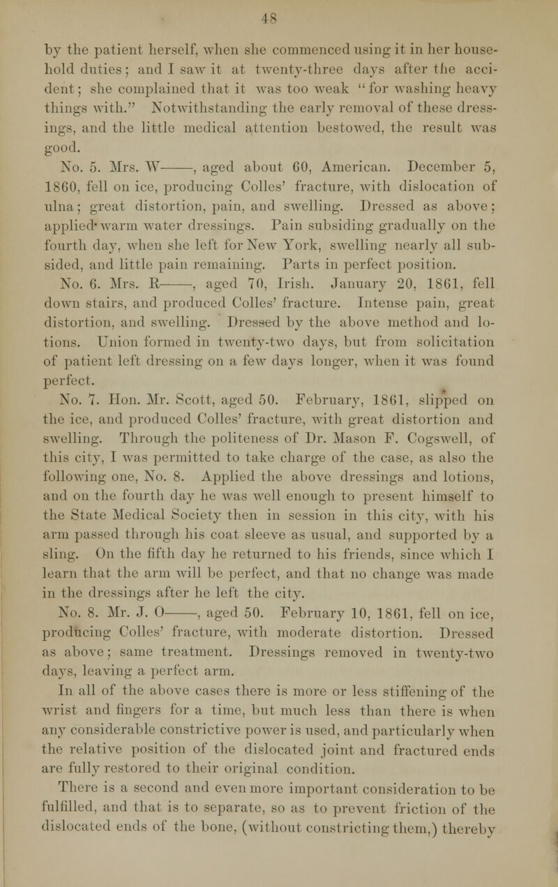 by the patient herself, when she commenced using-it in her house- hold duties; and I saw it at twenty-three days after the acci- dent; she complained that it was too weak  for washing heavy things with. Notwithstanding the earl)' removal of these dress- ings, and the little medical attention bestowed, the result was good. No. 5. Mrs. W , aged about 60, American. December 5, 1860, fell on ice, producing- Colles' fracture, with dislocation of ulna; great distortion, pain, and swelling. Dressed as above; applied* warm water dressings. Pain subsiding gradually on the fourth day, when she left for New York, swelling nearly all sub- sided, and little pain remaining. Parts in perfect position. No. 6. Mrs. R- , aged 70, Irish. January 20, 1861, fell down stairs, and produced Colles' fracture. Intense pain, great distortion, and swelling. Dressed by the above method and lo- tions. Union formed in twenty-two days, but from solicitation of patient left dressing on a few days longer, when it was found perfect. No. 7. Hon. Mr. Scott, aged 50. February, 1861, slipped on the ice, and produced Colles' fracture, with great distortion and swelling. Through the politeness of Dr. Mason P. Cogswell, of this city, I was permitted to take charge of the case, as also the folloAving one, No. 8. Applied the above dressings and lotions, and on the fourth day he was well enough to present himself to the State Medical Society then in session in this city, with his arm passed through his coat sleeve as usual, and supported by a sling. On the fifth day he returned to his friends, since which I learn that the arm will be perfect, and that no change was made in the dressings after he left the city. No. 8. Mr. J. O , aged 50. February 10, 1861, fell on ice, producing Colles' fracture, with moderate distortion. Dressed as above; same treatment. Dressings removed in twenty-two days, leaving a perfect arm. In all of the above cases there is more or less stiffening of the wrist and fingers for a time, but much less than there is when any considerable constrictive power is used, and particularly when the relative position of the dislocated joint and fractured ends are fully restored to their original condition. There is a second and even more important consideration to be fulfilled, and that is to separate, so as to prevent friction of the dislocated ends of the bone, (without constricting-them,) thereby