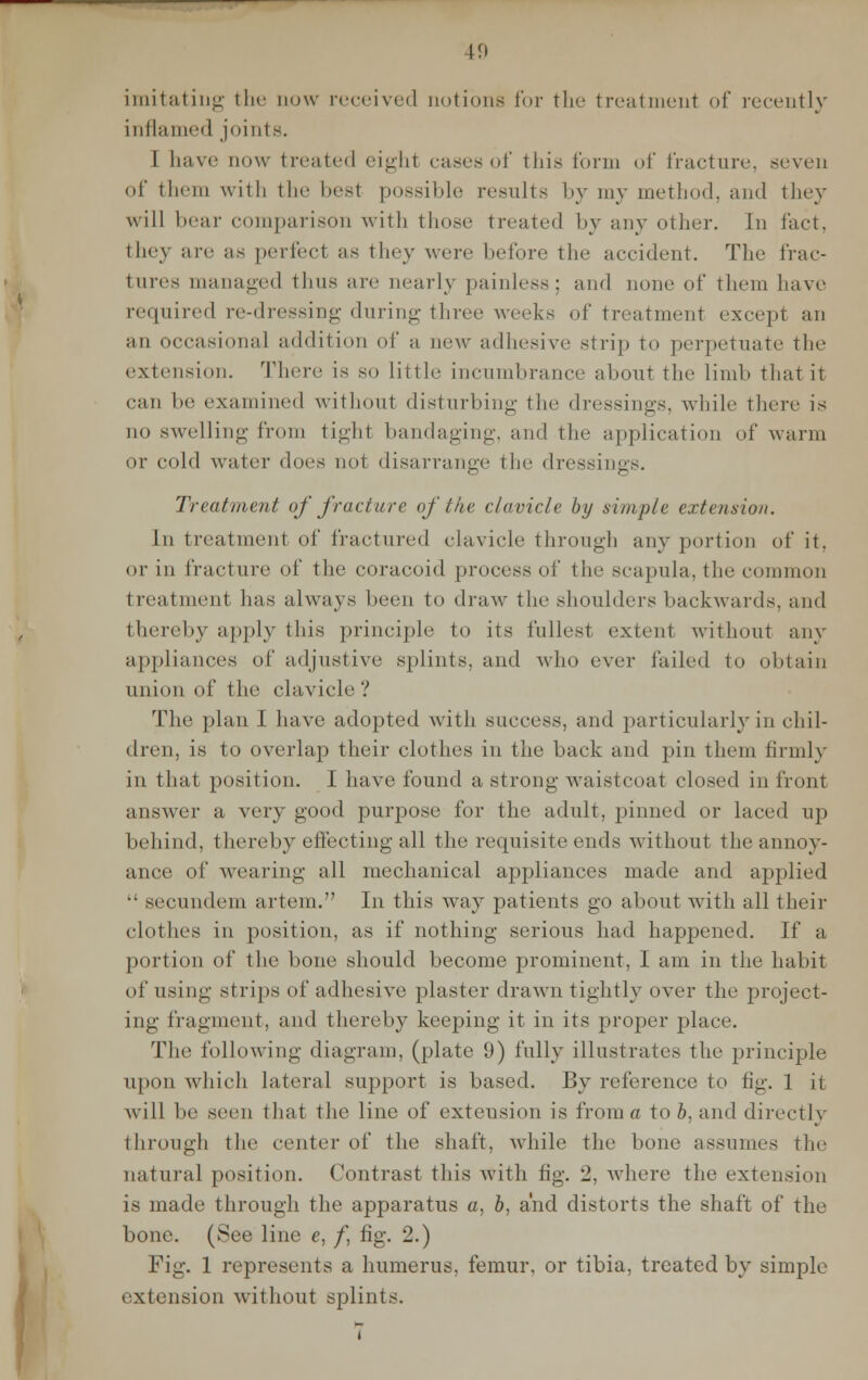 imitating the now received notions for the treatment of recently inflamed joints. I have now treated eight eases of this form of fracture, seven of them with the best possible results by my method, and they will bear comparison with those treated by any other. In fact, they are as perfecl as they were before the accident. The frac- tures managed thus are nearly painless; and none of them have required re-dressing during three weeks of treatment except an an occasional addition of a new adhesive strip to perpetuate the extension. There is so little incumbrance about the limb thai it can be examined without disturbing the dressings, while there is no swelling from tight bandaging, and the application of warm or cold water does not disarrange the dressings. Treatment of fracture of the, clavicle by simple extension. In treatment of fractured clavicle through any portion of it, or in fracture ^\' the coracoid process of the scapula, the common t real tnenl has always been to draw the shoulders backwards, and thereby apply this principle to its fullest extent without any appliances of adjustive splints, and who ever failed to obtain union of the clavicle? The plan I have adopted with success, and particularly in chil- dren, is to overlap their clothes in the hack and pin them firmly in that position. I have found a strong- waistcoat closed in front answer a very good purpose for the adult, pinned or laced up behind, thereby effecting all the requisite ends without the annoy- ance of wearing all mechanical appliances made and applied  secundem artem. In this way patients go about with all their clothes in position, as if nothing serious had happened. If a portion of the bone should become prominent, I am in the habit of using strips of adhesive plaster drawn tightly over the project- ing fragment, and thereby keeping it in its proper place. The following diagram, (plate 9) fully illustrates the principle upon which lateral support is based. By reference to fig. 1 it will be seen that the line of exteusion is from a to b, and directly through the center of the shaft, while the bone assumes the natural position. Contrast this with fig. 2, where the extension is made through the apparatus a, b, and distorts the shaft of the bone. (See line e, f fig. 2.) Fig. 1 represents a humerus, femur, or tibia, treated by simple extension without splints.