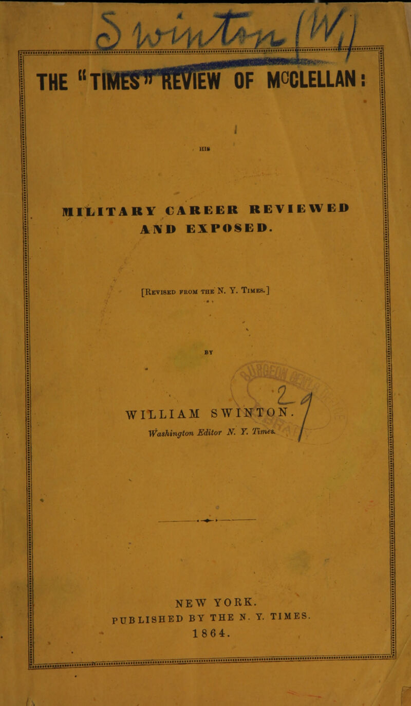 f?) Uri4iJt/yyu i ^^i THE Tl OF MCCLELLAN: milLITARY CAREER REVIEWED A]¥D EXPOSED. [Revised from tok N. Y. Times.] Z- WILLIAM SWINTON Washington Editor K T. Times. NEW YORK. PUBLISHED BY THE N- Y. TIMES. 1864. / .