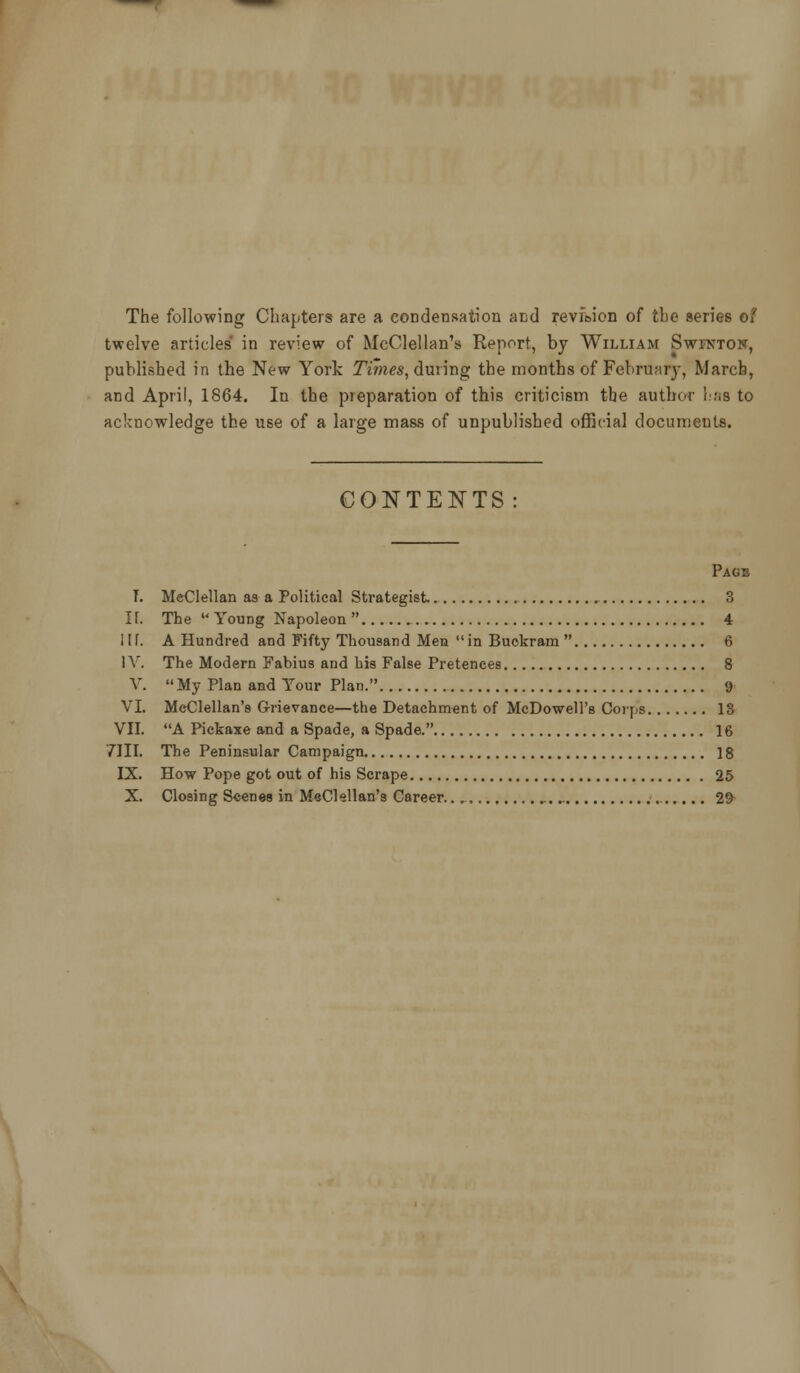 The following Chapters are a condensation and reviBion of the series of twelve articles in review of McClellan's Report, by William Swintok, published in the New York Times, dmmg the months of Februarj-, March, and April, 1864. In the preparation of this criticism the author luis to acknowledge the use of a large mass of unpublished official documents. CONTENTS Page T. MeClellan as a Political Strategist 3 K. The Young Napoleon 4 l\\. A Hundred and Fifty Thousand Men in Buokram 6 IV. The Modern Fabius and bis False Pretences 8 V. My Plan and Your Plan. 9 VI. McClellan's Grievance—the Detachment of McDowell's Corps 13 VII. A Pickaxe and a Spade, a Spade. 16 7III. The Peninsular Campaign 18 IX. How Pope got out of his Scrape 25 X. Closing Scenes in MeClellan's Career. 2&