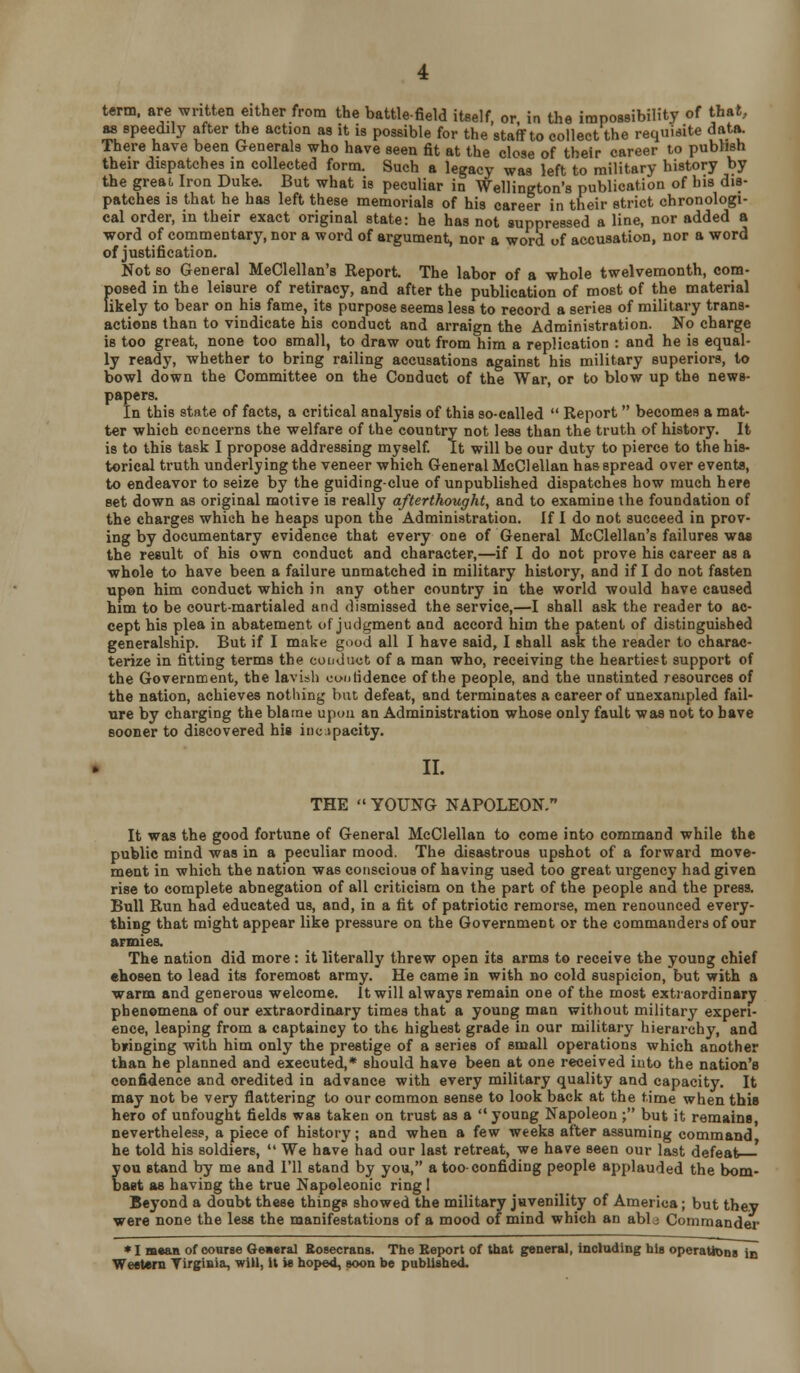 term, are written either from the battlefield itself, or in the impossibility of that, w speedily after the action as it is possible for the staff to collect the requisite data. There have been Generals who have seen fit at the close of their career to pubbsh their dispatches in collected form. Such a legacy was left to military history by the great Iron Duke. But what is peculiar in Wellington's publication of his dis- patches is that he has left these memorials of his career in their strict chronologi- cal order, in their exact original state: he has not suppressed a line, nor added a word of commentary, nor a word of argument, nor a word of accusation, nor a word of justification. Not so General MeClellan's Report The labor of a whole twelvemonth, oom- {)osed in the leisure of retiracy, and after the publication of most of the material ikely to bear on his fame, its purpose seems less to record a series of military trans- actions than to vindicate his conduct and arraign the Administration. No charge is too great, none too small, to draw out from him a replication : and he is equal- ly ready, whether to bring railing accusations against his military superiors, to bowl down the Committee on the Conduct of the War, or to blow up the news- papers. In this state of facts, a critical analysis of this so-called  Report becomes a mat- ter which concerns the welfare of the country not less than the truth of history. It is to this task I propose addressing myself. It will be our duty to pierce to the his- torical truth underlying the veneer which General McClellan has spread over events, to endeavor to seize by the guiding-clue of unpublished dispatches how much here set down as original motive is really afterthought, and to examine the foundation of the charges which he heaps upon the Administration. If I do not succeed in prov- ing by documentary evidence that every one of General MeClellan's failures was the result of his own conduct and character,—if I do not prove his career as a whole to have been a failure unmatched in military history, and if I do not fasten upon him conduct which in any other country in the world would have caused him to be court-martialed and dismissed the service,—I shall ask the reader to ac- cept his plea in abatement of jiuigment and accord him the patent of distinguished generalship. But if I make gnod all I have said, I shall ask the reader to charac- terize in fitting terms the conduct of a man who, receiving the heartiest support of the Government, the lavish caulidence of the people, and the unstinted resources of the nation, achieves nothing hut defeat, and terminates a career of unexampled fail- ure by charging the blame upDii an Administration whose only fault was not to have sooner to discovered his iuopacity. » II. THE  YOUNG NAPOLEON. It was the good fortune of General McClellan to come into command while the public mind was in a peculiar mood. The disastrous upshot of a forward move- ment in which the nation was conscious of having used too great urgency had given rise to complete abnegation of all criticism on the part of the people and the press. Bull Run had educated us, and, in a fit of patriotic remorse, men renounced every- thing that might appear like pressure on the Government or the commanders of our armies. The nation did more : it literally threw open its arms to receive the young chief ehosen to lead its foremost army. He came in with no cold suspicion, but with a warm and generous welcome. It will always remain one of the most extiaordinary phenomena of our extraordinary times that a young man without military experi- ence, leaping from a captaincy to the highest grade in our military hierarchy, and bringing with him only the prestige of a series of small operations which another than he planned and executed,* should have been at one received into the nation's confidence and credited in advance with every military quality and capacity. It may not be very flattering to our common sense to look back at the time when this hero of unfought fields was taken on trust as a  young Napoleon ; but it remains, nevertheless, a piece of history; and when a few weeks after assuming command he told his soldiers,  We have had our last retreat, we have seen our last defeat you stand by me and I'll stand by you, a too-confiding people applauded the bom- bast as having the true Napoleonic ring ! Beyond a doubt these things showed the military juvenility of America; but they were none the less the manifestations of a mood of mind which an ablj Commander *I m«aB of coarse Oeacral Rosecrans. The Be!K>rt of that general, including his operaUoos io WeeUni Tirgisia, will, it is hoped, soon be published.