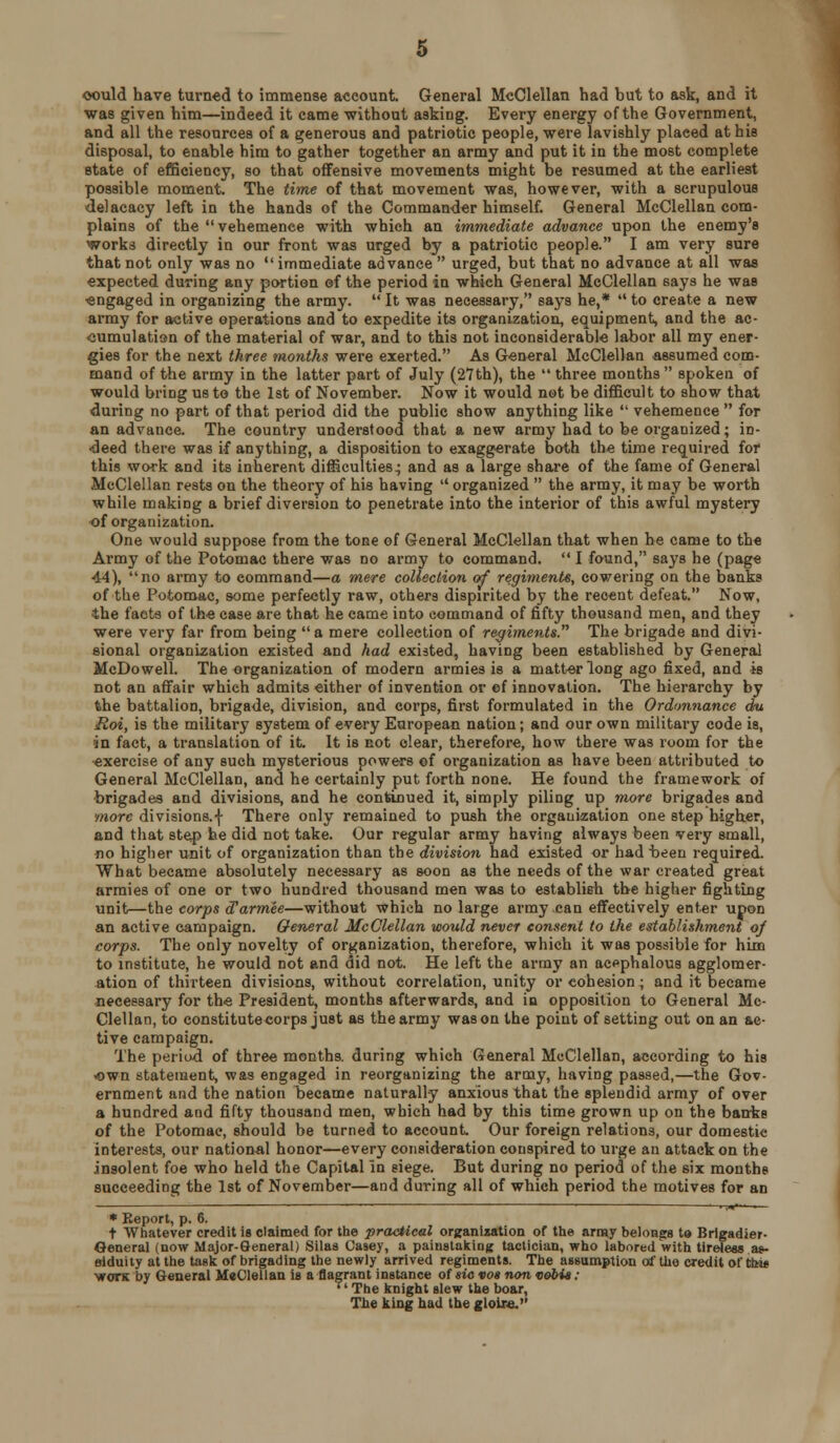 oould have turned to immense account. General McClellan had but to ask, and it was given him—indeed it came without asking. Every energy of the Government, and all the resources of a generous and patriotic people, were lavishly placed at his disposal, to enable him to gather together an army and put it in the most complete state of efficiency, so that offensive movements might be resumed at the earliest possible moment. The time of that movement was, however, with a scrupulous delacacy left in the hands of the Commander himself. General McClellan com- plains of the vehemence with which an immediate advance upon the enemy's works directly in our front was urged by a patriotic people. I am very sure that not only was no  immediate advance  urged, but that no advance at all was expected during any portion ef the period in which General McClellan says he was ■engaged in organizing the army.  It was necessary, says he,*  to create a new army for active operations and to expedite its organization, equipment, and the ac- cumulation of the material of war, and to this not inconsiderable labor all my ener- gies for the next three months were exerted. As General McClellan assumed com- mand of the army in the latter part of July (27th), the  three months  spoken of would bring us to the 1st of November. Now it would not be difficult to show that during no part of that period did the public show anything like  vehemence  for an advance. The country understood that a new army had to be organized; in- ■deed there was if anything, a disposition to exaggerate both the time required for this work and its inherent difficulties; and as a large share of the fame of General McClellan rests on the theory of his having  organized  the army, it may be worth while making a brief diversion to penetrate into the interior of this awful mystery of organization. One would suppose from the tone of General McClellan that when he came to the Army of the Potomac there was no army to command.  I found, says he (page 44), no army to command—a mere coUeclion of regiments, cowering on the banks of the Potomac, some perfectly raw, others dispirited by the recent defeat. Now, ■the facts of the case are that he came into command of fifty thousand men, and they were very far from being a mere collection of regiments. The brigade and divi- sional organization existed and had existed, having been established by General McDowell. The organization of modern armies is a matter long ago fixed, and is not an affair which admits either of invention or ef innovation. The hierarchy by the battalion, brigade, division, and corps, first formulated in the Ordonnance du Roi, is the military system of every European nation; and our own military code is, jn fact, a translation of it. It is not clear, therefore, how there was room for the ■exercise of any such mysterious powers of organization as have been attributed to General McClellan, and he certainly put forth none. He found the framework of brigades and divisions, and he continued it, simply piling up more brigades and more divisions.! There only remained to push the organization one step higlxer, and that step he did not take. Our regular army having always been very small, no higher unit of organization than the division had existed or had been required. What became absolutely necessary as soon as the needs of the war created great armies of one or two hundred thousand men was to establish the higher fighting unit—the corps d'armee—without which no large army can effectively enter upon an active campaign. General McClellan would never consent to the establishment of corps. The only novelty of organization, therefore, which it was possible for him to institute, he would not and did not. He left the army an ac'^phalous agglomer- ation of thirteen divisions, without correlation, unity or cohesion; and it became necessary for the President, months afterwards, and in opposition to General Mc- Clellan, to constitutecorps just as the army was on the point of setting out on an ac- tive campaign. The period of three months, during which General McClellan, according to his own statement, was engaged in reorganizing the army, having passed,—the Gov- ernment and the nation became naturally anxious that the splendid army of over a hundred and fifty thousand men, which had by this time grown up on the banke of the Potomac, should be turned to account Our foreign relations, our domestic interests, our national honor—every consideration conspired to urge an attack on the insolent foe who held the Capital in siege. But during no period of the six months succeeding the 1st of November—and during all of which period the motives for an • Keport, p. 6. t Whatever credit is claimed for the practical organization of the army belongrs t» Brigadier- General (now Major-Seneral) Silas Casey, a painslalcing tactician, who labored with tireless a«- eiduity at the task of brigading the newly arrived regiments. The assumption of the credit of ttw* ■woTK by General McClellan is a flagrant instance of sio vos non vobia: '' The knight slew the boar, The king bad the glolre.