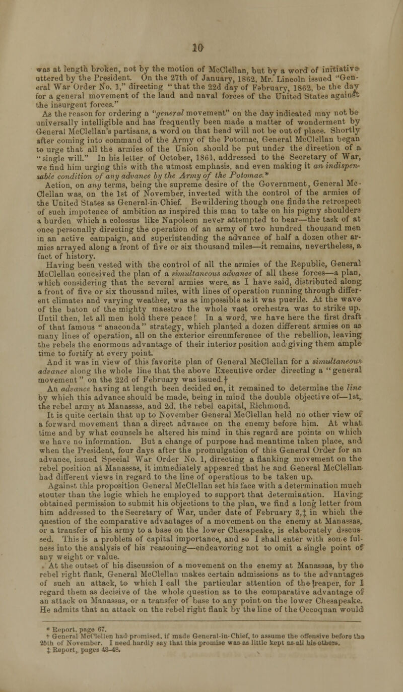 1& was at length broken, not by the motion of McClellan, but by a word of initiative ottered by the President. On the 27th of January, 1862, Mr. Lincoln issued Gen- eral War Order Ko. 1, directing that the 22d day of February, 1862, be the day for a general movement of the land and naval forces of the United States against the insurgent forces.'' As the reason for ordering a generobl movement on the day indicated may not be universally intelligible and has frequently been made a matter of wonderment by General McClellan's partisans, a word on that head will not be out of place. Shortly after coming into command of the Army of the Potomac, G^eneral McClellan began to urge that all the armies of the Union should be put under the direction of a single will. In his letter of October, 1861, addressed to the Secretary of War, we find him urging this with the utmost emphasis, and even making it an indispen- sable condition of any advance by the Army of the Potomac.* Action, on any terms, being the supreme desire of the Government, General Mc- Clellan was, on the 1st of November, invested with the control of the armies of the United States as General-in-Chief. Bewildering tbough one finds the retrospect of such impotence of ambition as inspired this man to take on his pigmy shoulders a burden which a colossus like Napoleon never attempted to bear—the task of at once personally directing the operation of an army of two hundred thousand men in an active campaign, and superintending the advance of half a dozen other ar- mies arrayed along a front of five or six thousand miles—it remains, nevertheless, a fact of history. Having been vested with the control of all the armies of the Republic, General McClellan conceived the plan of a shmdtaneous advance of all these forces—a plan, which considering that the several armies were, as I have said, distributed along: a front of five or six thousand miles, with lines of operation running through differ- ent climatei and varying weather, was as impossible as it was puerile. At the wave of the baton of the mighty maestro the whole vast orchestra was to strike up. Until then, let all men hold there peace! In a word, we have here the first draft of that famous  anaconda strategy, which planted a dozen different armies on aa many lines of operation, all on the exterior circumference of tlie rebellion, leaving the rebels the enormous advantage of their interior position and giving them ample time to fortify at every point. And it was in view of this favorite plan of General McClellan for a simultaneous' advance along the whole line that the above Executive order directing a  general movement on the 22d of February was issued, f An advance having at length been decided ©n, it remained to determine the line by which this advance should be made, being in mind the double objective of—Ist^ the rebel army at Manassas, and 2d, the rebel capital, Richmond. It is quite certain that up to November General McClellan held no other view of a forward movement than a direct advance on the enemj* before him. At what time and by what counsels he altered his mind in this regard are points on which we have no information. But a change of purpose had meantime taken place, and when the President, four days after the promulgation of this General Order for an advance, issued Special War Order No. 1, directing a flanking movement on the rebel position at Manassas, it immediately appeared that he and General McClellaii' had different views in regard to the line of operatious to be taken up. Against this proposition General McClellan set his face with a determination much stouter than the logic which he employed to support that determination. Having obtained permission to submit his objections to the plan, we find a long letter from him addressed to the Secretary of War, under date of February Z,\ in which the question of the comparative advantages of a movement on the enemy at Manassas, or a transfer of his army to a base on the lower Chesapeake, is elaborately dsscus- sed. This is a problem of capital importance, and so I shall enter with sou/e ful- ness into the analysis of bis reasoning—endeavormg not to omit a single point of any weight or value. . At the outset of his discussion of a movement on the enemy at Manassas, by the rebel right flank. General McClellan makes certain admissions as to the advantages of such an attack, to which I call the particular attention of thejreaper, for I regard them as decisive of the whole question as to the comparative advantage of an attack on Manassas, or a transfer of base to any point on the lower Chesapeake. He admits that an attack on the rebel right flank by the line of the Occoquan would * Report, page 67. t General McClellen hail promised. If made General-in-Chief, to assume the oflensive before t!»3 25ib of November. I need hardly gay that tbU promise was^as little Supt as-aU lii»otbe». %. Report,, pages 4-3-4Si