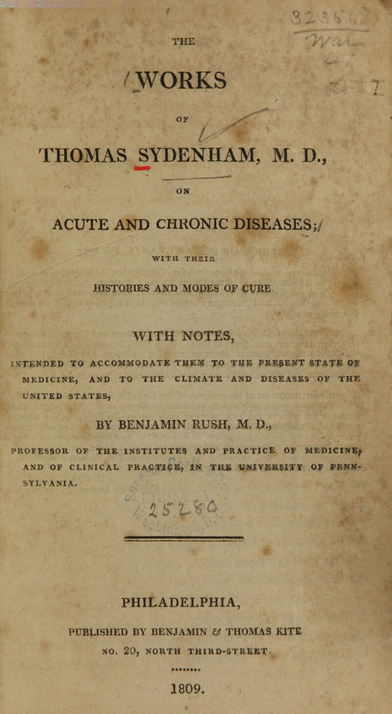 THE f WORKS OF THOMAS SYDENHAM, M. D., ACUTE AND CHRONIC DISEASES;/ WITH THEIR HISTORIES AND MOPES OF CURE WITH NOTES, INTENDED TO ACCOMMODATE THEM TO THE PRESENT STATE Of MEDICINE, AND TO THE CLIMATE AND DISEASES OF THE UNITED STATES, BY BENJAMIN RUSH, M. t>., PROFESSOR OF THE INSTITUTES AND PRACTICE OF MEDICINE; AND OF CLINICAL PRACTICE, IN THE UNIVERSITY OF PENN- SYLVANIA. IS PHILADELPHIA, PUBLISHED BY BENJAMIN & THOMAS KITE NO. 20, NORTH THIRD-STREET 1809.