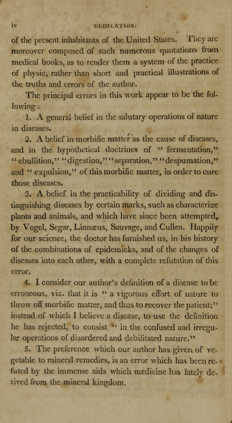 of the present inhabitants of the United States. They arc moreover composed of such numerous quotations from medical books, as to render them a system of the practice of physic, rather than short and practical illustrations of the truths and errors of the author. The principal errors in this work appear to be the fol- lowing : 1. A general belief in the salutary operations of nature in diseases. 2. A belief in morbific matter as the cause of diseases, and in the hypothetical doctrines of fermentation, ebullition, digestion, separation, despumation, and expulsion, of this morbific matter, in order to cure those diseases. 3. A belief in the practicability of dividing and dis- tinguishing diseases by certain marks, such as characterize plants and animals, and which have since been attempted, by Vogel, Segar, Linnaeus, Sauvage, and Cullen. Happily for our science, the doctor has furnished us, in his history of the combinations of epidemicks, and of the changes of diseases into each other, with a complete refutation of this error. 4. I consider our author's definition of a disease to be erroneous, viz. that it is a vigorous effort of nature to throw off morbific matter, and thus to recover the patient; instead of which I believe a disease, to use the definition he has rejected, to consist ■' in the confused and irregu- lar operations of disordered and debilitated nature. 5. The preference which our author has given of ve- getable to mineral remedies, is an error which has been re- futed by the immense aids which medicine has lately de- rived from the mineral kingdom.