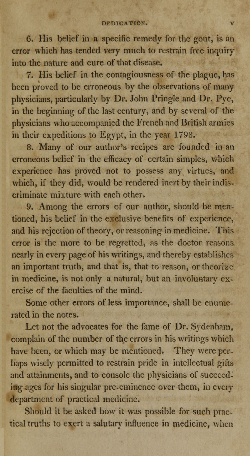 6. His belief in a specific remedy for the gout, is an error which has tended very much to restrain free inquiry into the nature and cure of that disease. 7. His belief in the contagiousness of the plague, has been proved to be erroneous by the observations of many physicians, particularly by Dr. John Pringle and Dr. Pye, in the beginning of the last century, and by several of the physicians who accompanied the French and British armies in their expeditions to Egypt, in the year 1798. 8. Many of our author's recipes are founded in an erroneous belief in the efficacy of certain simples, which experience has proved not to possess any virtues, and which, if they did, would be rendered inert by their indis- criminate mixture with each other. 9. Among the errors of our author, should be men- tioned, his belief in the exclusive benefits of experience, and his rejection of theory, or reasoning in medicine. This error is the more to be regretted, as the doctor reasons nearly in every page of his writings, and thereby establishes an important truth, and that is, that to reason, or theorize in medicine, is not only a natural, but an involuntary ex- ercise of the faculties of the mind. Some other errors of less importance, shall be enume- rated in the notes. Let not the advocates for the fame of Dr. Sydenham, complain of the number of the errors in his writings which have been, or which may be mentioned. They were per- haps wisely permitted to restrain pride in intellectual gifts and attainments, and to console the physicians of succeed- ing ages for his singular pre-eminence over them, in every department of practical medicine. Should it be asked how it was possible for such prac- tical truths to exert a salutary influence in medicine, when