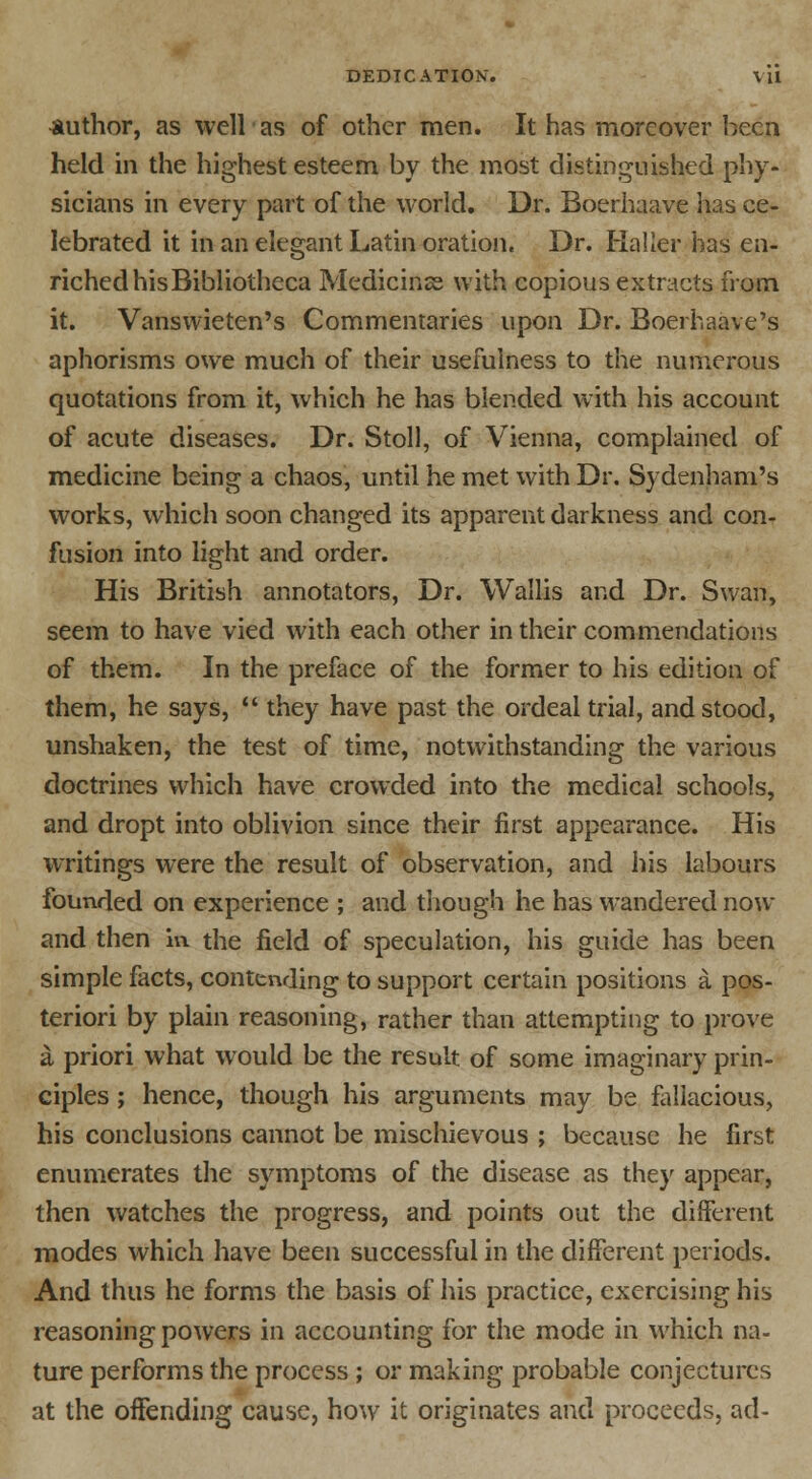 author, as well as of other men. It has moreover been held in the highest esteem by the most distinguished phy- sicians in every part of the world. Dr. Boerhaave has ce- lebrated it in an elegant Latin oration. Dr. Halier has en- riched his Bibliotheca Medicinss with copious extracts from it. Vanswieten's Commentaries upon Dr. Boerhaave's aphorisms owe much of their usefulness to the numerous quotations from it, which he has blended with his account of acute diseases. Dr. Stoll, of Vienna, complained of medicine being a chaos, until he met with Dr. Sydenham's works, which soon changed its apparent darkness and con- fusion into light and order. His British annotators, Dr. Wallis and Dr. Swan, seem to have vied with each other in their commendations of them. In the preface of the former to his edition of them, he says,  they have past the ordeal trial, and stood, unshaken, the test of time, notwithstanding the various doctrines which have crowded into the medical schools, and dropt into oblivion since their first appearance. His writings were the result of observation, and his labours founded on experience ; and though he has wandered now and then in the field of speculation, his guide has been simple facts, contending to support certain positions a pos- teriori by plain reasoning, rather than attempting to prove a priori what would be the result of some imaginary prin- ciples ; hence, though his arguments may be fallacious, his conclusions cannot be mischievous ; because he first enumerates the symptoms of the disease as they appear, then watches the progress, and points out the different modes which have been successful in the different periods. And thus he forms the basis of his practice, exercising his reasoning powers in accounting for the mode in which na- ture performs the process ; or making probable conjectures at the offending cause, how it originates and proceeds, ad-