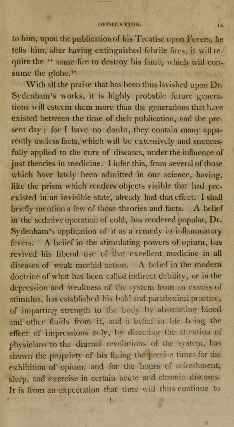 to him, upon the publication of his Treatise upon Fevers, he tells him, after having extinguished febrile fires, it will re- quire the  same fire to destroy his fame, which will con- sume the globe. With all the praise that has been thus lavished upon Dr. Sydenham's works, it is highly probable future genera- tions will esteem them more than the venerations that have o existed between the time of their publication, and the pre- sent day; for I have no doubt, they contain many appa- rently useless facts, which will be extensively and success- fully applied to the cure of diseases, under the influence of just theories in medicine. I infer this, from several of those which have lately been admitted in our science, having, like the prism which renders objects visible that had pre- existed in an invisible state, already had that effect. I shall briefly mention a few of those theories and facts. A belief in the sedative operation of cold, has rendered popular, Dr. Sydenham's application of it as a remedy in inflammatory fevers. A belief in the stimulating powers of opium, has revived his liberal use of that excellent medicine in all diseases of weak morbid action. A belief in the modern doctrine of what has been called indirect debility, or in the depression and weakness of the system from an excess of stimulus, has established his bold and paradoxical practice, of imparting strength to the body by abstracting blood and other fluids from it, and a beiief in life being the effect of impressions only, by directing the attention of physicians to the diurnal revolutions of the system, has shown the propriety of his fixing the precise times for the exhibition of opium, and for the hours of refreshment, sleep, and exercise in certain acute aid chronic diseases. It is from an expectation that time will thus continue to b