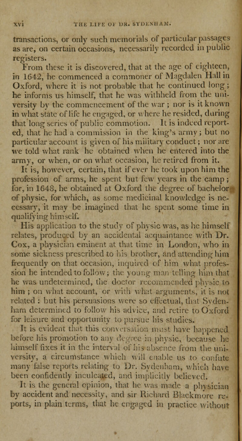 transactions, or only such memorials of particular passages as are, on certain occasions, necessarily recorded in public registers. From these it is discovered, that at the age of eighteen, in 1642, he commenced a commoner of Magdalen Hall in Oxford, where it is not probable that he continued long; he informs us himself, that he was withheld from the uni- versity by the commencement of the war ; nor is it known in what state of life he engaged, or where he resided, during that long series of public commotion. It is indeed report- ed, that he had a commission in the king's army; but no particular account is given of his military conduct; nor are we told what rank he obtained when he entered into the army, or when, or on what occasion, he retired from it. It is, however, certain, that if ever he took upon him the profession of arms, he spent but i'cw years in the camp; for, in 1648, he obtained at Oxford the degree of bachelorr of physic, for which, as some medicinal knowledge is ne- cessary, it may be imagined that he spent some time in qualifying himself. His application to the study of physic was, as he himself relates, produced by an accidental acquaintance with Dr. Cox, a physician eminent at that time in London, who in some sickness prescribed to his brother, and attending him frequently on that occasion, inquired of him what profes- sion he intended to follow; the young man telling him that he was undetermined, the doctor recommended physic to him ; on what account, or with what arguments, it is not related : but his persuasions were so effectual, tint Syden- ham determined to follow his advice, and retire to Oxford for leisure and opportunity to pursue his studies. It is evident that this conversation must have happened before his promotion to any degree in physic, because he himself fixes it in the interval of his absence from the uni- versity, a circumstance which will enable us to confute many false reports relating to Dr. Sydenham, which have been confidently inculcated, and implicitly believed. It is the general opinion, that he was made a physician by accident and necessity, and sir Richard Blackmore re- ports, in plain terms, that he engaged in practice without