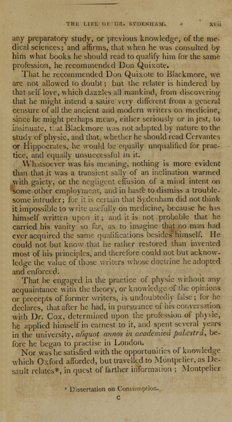 any preparatory study, or previous knowledge, of the me- dical sciences;and affirms, that when he was consulted by him what books he should read to qualify him for the same profession, he recommended Don Quixote. That he recommended Don Quixote to Blackmore, we are not allowed to doubt; but the relater is hindered by that self love, which dazzles all mankind, from discovering that he might intend a satire very different from a general censure of all the ancient and modern writers on medicine, since he might perhaps mean, either seriously or in jest, to insinuate, t at Blackmore was not adapted by nature to the study of physic, and that, whether he should read Cervantes or Hippocrates, he would be equally unqualified for prac- tice, and equally unsuccessful in it. Whatsoever was his meaning, nothing is more evident than that it was a transient sally of an inclination warmed with gaiety, or the negligent effusion of a mind intent on some other employment, and in haste to dismiss a trouble- some intruder; for it is certain that Sydenham did not think it impossible to write usefully on medicine, because he has himself written upon it; and it is not probable that he carried his vanity so far, as to imagine that no man had ever acquired the same qualifications besides'himself. He could not but know that he rather restored than invented most of his principles, and therefore could not but acknow- ledge the value of those writers whose doctrine he adopted and enforced. That he engaged in the practice of physic without any acquaintance with the theory, or knowledge of the opinions or precepts of former writers, is undoubtedly false; for he declares, that after he had, in pursuance of his conversation with Dr. Cox, determined upon the profession of physic, he applied himself in earnest to it, and spent several years in the university, aliquot annos in academicd palcestrd, be- fore he began to practise in London. Nor was he satisfied with the opportunities of knowledge which Oxford afforded, but travelled to Montpelier, as De- sault relates*, in quest of farther information ; Montpelier * Dissertation on Consumption. C