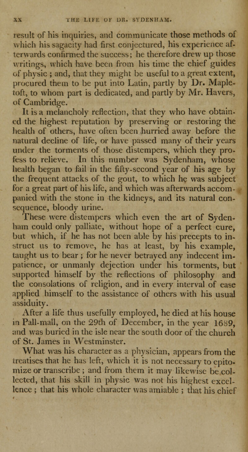 result of his inquiries, and communicate those methods of which his sagacity had first conjectured, his experience af- terwards confirmed the success; he therefore drew up those writings, which have been from his time the chief guides of physic ; and, that they might be useful to a great extent, procured them to be put into Latin, partly by Dr. Maple- toft, to whom part is dedicated, and partly by Mr. Havers, of Cambridge. It is a melancholy reflection, that they who have obtain- ed the highest reputation by preserving or restoring the health of others, have often been hurried away before the natural decline of life, or have passed many of their years under the torments of those distempers, which they pro- fess to relieve. In this number was Sydenham, whose health began to fail in the fifty-second year of his age by the frequent attacks of the gout, to which he was subject for a great part of his life, and which was afterwards accom- panied with the stone in the kidneys, and its natural con- sequence, bloody urine. These were distempers which even the art of Syden- ham could only palliate, without hope of a perfect cure, but which, if he has not been able by his precepts to in- struct us to remove, he has at least, by his example, taught us to bear ; for he never betrayed any indecent im- patience, or unmanly dejection under his torments, but supported himself by the reflections of philosophy and the consolations of religion, and in every interval of ease applied himself to the assistance of others with his usual assiduity. After a life thus usefully employed, he died at his house in Pall-mall, on the 29th of December, in the year 1689, and was buried in the isle near the south door of the church of St. James in Westminster. What was his character as a physician, appears from the treatises that he has left, which it is not necessary to epito- mize or transcribe; and from them it may likewise be col- lected, that his skill in physic was not his highest excel- lence ; that his whole character was amiable ; that his chief