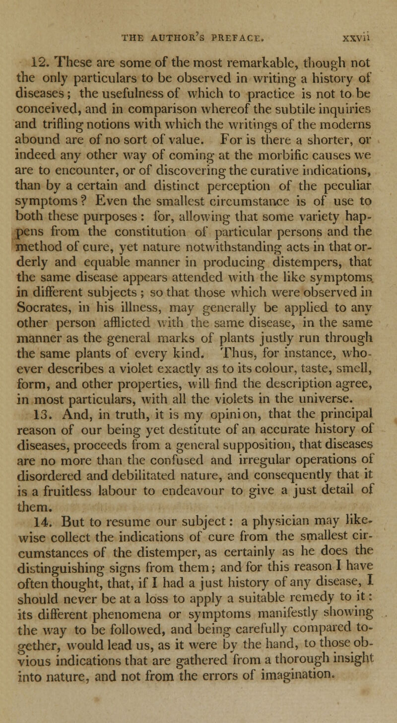 12. These are some of the most remarkable, though not the only particulars to be observed in writing a history of diseases; the usefulness of which to practice is not to be conceived, and in comparison whereof the subtile inquiries and trifling notions with which the writings of the moderns abound are of no sort of value. For is there a shorter, or indeed any other way of coming at the morbific causes we are to encounter, or of discovering the curative indications, than by a certain and distinct perception of the peculiar symptoms ? Even the smallest circumstance is of use to both these purposes : for, allowing that some variety hap- pens from the constitution of particular persons and the method of cure, yet nature notwithstanding acts in that or- derly and equable manner in producing distempers, that the same disease appears attended with the like symptoms in different subjects ; so that those which were observed in Socrates, in his illness, may generally be applied to any other person afflicted with the same disease, in the same manner as the general marks of plants justly run through the same plants of every kind. Thus, for instance, who- ever describes a violet exactly as to its colour, taste, smell, form, and other properties, will find the description agree, in most particulars, with all the violets in the universe. 13. And, in truth, it is my opinion, that the principal reason of our being yet destitute of an accurate history of diseases, proceeds from a general supposition, that diseases are no more than the confused and irregular operations of disordered and debilitated nature, and consequently that it is a fruitless labour to endeavour to give a just detail of them. 14. But to resume our subject: a physician may like- wise collect the indications of cure from the smallest cir- cumstances of the distemper, as certainly as he does the distinguishing signs from them; and for this reason I have often thought, that, if I had a just history of any disease, I should never be at a loss to apply a suitable remedy to it: its different phenomena or symptoms manifestly showing the way to be followed, and being carefully compared to- gether, would lead us, as it were by the hand, to those ob- vious indications that are gathered from a thorough insight into nature, and not from the errors of imagination.