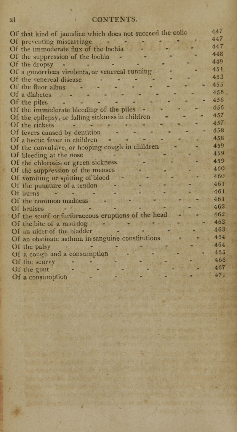 Of that kind of jaundice which does not succeed the colic Oi preventing; miscarriage ----- ' Of the immoderate flux of the lochia Of the suppression of the lochia - Of the dropsy - - - - -  449 Of a gonorrhoea virulenta, or venereal running - 451 Of the venereal disease - Of the fluor albus 455 Of a diabetes 456 Of the piles 456 Of the immoderate bleeding of the piles - 456 Of the epilepsy, or falling sickness in children - - -4 57 Of the rickets 457 Of fevers caused by dentition .... - 458 Of a hectic fever in children - - - - - • 45S Of the convulsive, or hooping cough in children - - 459 Of bleeding at the nose ... - 459 Of the chlorosis, or green sickness - 459 Of the suppression of the menses - . • 46° Of vomiting or spitting of blood - 460 Of the puncture of a tendon - - - - 461 Ot burns ... - - - - 461 Of the common madness - - - - - 461 Of bruises - - - - - 462 Of the scurf or furfuraceous eruptions of the head - - 462 Of the bite of a mid dog ----- 463 Of an ulcer of the bladder . - - - 463 Of an obstinate asthma in sanguine constitutions - - 464 Of the palsy .----- 464 Of a cough and a consumption - 465 Of lhe scurvy ------ 466 Of the gout ... - 467 Of a consumption - - - - - 471